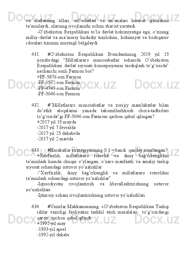 va   elatlarning   tillari,   urf-odatlari   va   an’analari   hurmat   qilinishini
ta’minlaydi, ularning rivojlanishi uchun sharoit yaratadi
-O‘zbekiston  Respublikasi  to‘la  davlat hokimiyatiga  ega, o‘zining
milliy-davlat   va  ma’muriy   hududiy  tuzilishini,   hokimiyat   va  boshqaruv
idoralari tizimini mustaqil belgilaydi
431. #O‘zbekiston   Respublikasi   Prezidentining   2019   yil   15
noyabrdagi   “Millatlararo   munosabatlar   sohasida   O‘zbekiston
Respublikasi   davlat   siyosati   konsepsiyasini   tasdiqlash   to‘g‘risida”
nechanchi sonli Farmon bor?
+PF-5876-son Farmon
-PF-1572-son Farmon
-PF-4749-son Farmon
-PF-5046-son Farmon
432. #“Millatlararo   munosabatlar   va   xorijiy   mamlakatlar   bilan
do‘stlik   aloqalarini   yanada   takomillashtirish   chora-tadbirlari
to‘g‘risida”gi PF-5046-son Farmoni qachon qabul qilingan?
+2017 yil 19 mayda
-2017 yil 7 fevralda
-2017 yil 25 dekabrda
-2017 yil 2 martda
433. #Harakatlar strategiyasining 5.1 – bandi  qanday nomlangan?
+Xavfsizlik,   millatlararo   totuvlik   va   diniy   bag‘rikenglikni
ta’minlash   hamda   chuqur   o‘ylangan,   o‘zaro   manfaatli   va   amaliy   tashqi
siyosat sohasidagi ustuvor yo‘nalishlar
-“Xavfsizlik,   diniy   bag‘rikenglik   va   millatlararo   totuvlikni
ta’minlash sohasidagi ustuvor yo‘nalishlar”
-Iqtisodiyotni   rivojlantirish   va   liberallashtirishning   ustuvor
yo‘nalishlari
-Ijtimoiy sohani rivojlantirishning ustuvor yo‘nalishlari
434. #Vazirlar Mahkamasining  «O‘zbekiston Respublikasi Tashqi
ishlar   vazirligi   faoliyatini   tashkil   etish   masalalari     to‘g‘risida»gi
qarori  qachon qabul qilindi.
+1992-yil may  
-1993-yil aprel
-1992-yil dekabr  