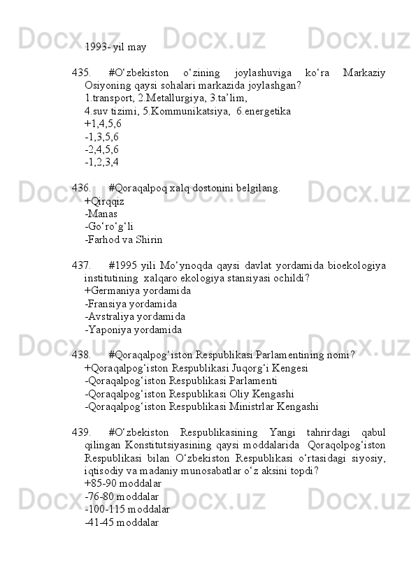 1993- yil may
435. #O‘zbekiston   o‘zining   joylashuviga   ko‘ra   Markaziy
Osiyoning qaysi sohalari markazida joylashgan?
1.transport, 2.Metallurgiya, 3.ta’lim, 
4.suv tizimi, 5.Kommunikatsiya,  6.energetika
+1,4,5,6
-1,3,5,6      
-2,4,5,6
-1,2,3,4
436. #Qoraqalpoq xalq dostonini belgilang.
+Qirqqiz
-Manas
-Go‘ro‘g‘li
-Farhod va Shirin
437. #1995   yili   Mo‘ynoqda   qaysi   davlat   yordamida   bioekologiya
institutining  xalqaro ekologiya stansiyasi ochildi?
+Germaniya yordamida
-Fransiya yordamida
-Avstraliya yordamida
-Yaponiya yordamida
438. #Qoraqalpog‘iston Respublikasi Parlamentining nomi? 
+Qoraqalpog‘iston Respublikasi Juqorg‘i Kengesi  
-Qoraqalpog‘iston Respublikasi Parlamenti
-Qoraqalpog‘iston Respublikasi Oliy Kengashi
-Qoraqalpog‘iston Respublikasi Ministrlar Kengashi
439. #O‘zbekiston   Respublikasining   Yangi   tahrirdagi   qabul
qilingan   Konstitutsiyasining  qaysi  moddalarida     Qoraqolpog‘iston
Respublikasi   bilan   O‘zbekiston   Respublikasi   o‘rtasidagi   siyosiy,
iqtisodiy va madaniy munosabatlar o‘z aksini topdi?
+85-90 moddalar
-76-80 moddalar
-100-115 moddalar
-41-45 moddalar 