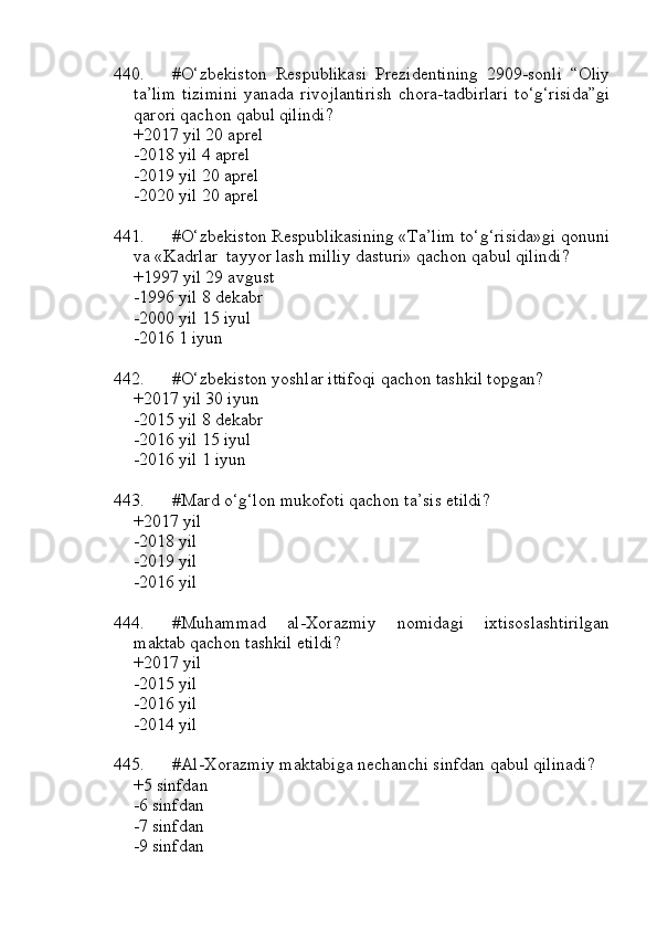 440. #O‘zbekiston   Respublikasi   Prezidentining   2909-sonli   “Oliy
ta’lim   tizimini   yanada   rivojlantirish   chora-tadbirlari   to‘g‘risida”gi
qarori qachon qabul qilindi?
+2017 yil 20 aprel
-2018 yil 4 aprel
-2019 yil 20 aprel
-2020 yil 20 aprel
441. #O‘zbekiston Respublikasining «Ta’lim to‘g‘risida»gi qonuni
va «Kadrlar  tayyor lash milliy dasturi» qachon qabul qilindi?
+1997 yil 29 avgust 
-1996 yil 8 dekabr
-2000 yil 15 iyul
-2016 1 iyun
442. #O‘zbekiston yoshlar ittifoqi qachon tashkil topgan?
+2017 yil 30 iyun 
-2015 yil 8 dekabr
-2016 yil 15 iyul 
-2016 yil 1 iyun
443. #Mard o‘g‘lon mukofoti qachon ta’sis etildi?
+2017 yil 
-2018 yil
-2019 yil 
-2016 yil
444. #Muhammad   al-Xorazmiy   nomidagi   ixtisoslashtirilgan
maktab qachon tashkil etildi?
+2017 yil 
-2015 yil
-2016 yil 
-2014 yil
445. #Al-Xorazmiy maktabiga nechanchi sinfdan qabul qilinadi?
+5 sinfdan 
-6 sinfdan
-7 sinfdan 
-9 sinfdan 