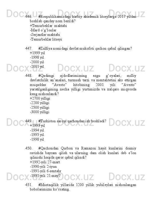 446. #Respublikamizdagi harbiy akademik litseylarga 2017 yildan
boshlab qanday nom berildi?
+Temurbeklar  maktabi
-Mard o‘g‘lonlar
-Serjantlar maktabi
-Temurbeklar litseyi
447. #Zulfiya nomidagi davlat mukofoti qachon qabul qilingan?
+1999 yil
-1998 yil 
-2000 yil 
-2001 yil
448. #Qadimgi   ajdodlarimizning   ezgu   g‘oyalari,   milliy
davlatchilik   an’analari,   turmush   tarzi   va   mentalitetini   aks   ettirgan
muqaddas   “Avesto”   kitobining   2001   yili   “Avesto”
yaratilganligining   necha   yilligi   yurtimizda   va   xalqaro   miqyosda
keng nishonlandi? 
+2700 yilligi
-2200 yilligi
-2500 yilligi
-3000 yilligi
449. #Turkiston saroyi qachondan ish boshladi?
+1993 yil 
-1994 yil
-1995 yil 
-1998 yil
450. #Qachondan   Qurbon   va   Ramazon   hayit   kunlarini   doimiy
ravishda   bayram   qilish   va   ularning   dam   olish   kunlari   deb   e’lon
qilinishi haqida qaror qabul qilindi?
+1992-yili 27-mart
-1990-yili 2-iyun
-1991-yili 6-sentabr
-1991-yili 21-may7
451. #Mustaqillik   yillarida   1200   yillik   yubileylari   nishonlangan
bobolarimizni ko‘rsating. 