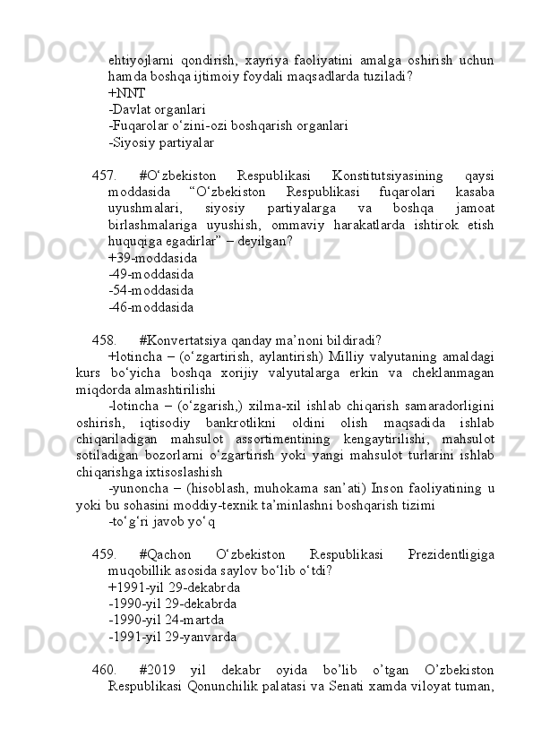 ehtiyojlarni   qondirish,   xayriya   faoliyatini   amalga   oshirish   uchun
hamda boshqa ijtimoiy foydali maqsadlarda tuziladi? 
+NNT
-Davlat organlari
-Fuqarolar o‘zini-ozi boshqarish organlari
-Siyosiy partiyalar
457. #O‘zbеkistоn   Rеspublikаsi   Kоnstitutsiyasining   qaysi
moddasida   “O‘zbеkistоn   Rеspublikаsi   fuqаrоlаri   kаsаbа
uyushmаlаri,   siyosiy   pаrtiyalаrgа   vа   bоshqа   jаmоаt
birlаshmаlаrigа   uyushish,   оmmаviy   hаrаkаtlаrdа   ishtirоk   etish
huquqigа egаdirlаr” – deyilgan?
+39-mоddаsidа
-49-mоddаsidа
-54-mоddаsidа
-46-mоddаsidа
458. #Konvertatsiya qanday ma’noni bildiradi?
+lotincha  – (o‘zgartirish,  aylantirish)  Milliy  valyutaning  amaldagi
kurs   bo‘yicha   boshqa   xorijiy   valyutalarga   erkin   va   cheklanmagan
miqdorda almashtirilishi
-lotincha   –   (o‘zgarish,)   xilma-xil   ishlab   chiqarish   samaradorligini
oshirish,   iqtisodiy   bankrotlikni   oldini   olish   maqsadida   ishlab
chiqariladigan   mahsulot   assortimentining   kengaytirilishi,   mahsulot
sotiladigan   bozorlarni   o‘zgartirish   yoki   yangi   mahsulot   turlarini   ishlab
chiqarishga ixtisoslashish
-yunoncha   –   (hisoblash,   muhokama   san’ati)   Inson   faoliyatining   u
yoki bu sohasini moddiy-texnik ta’minlashni boshqarish tizimi
-to‘g‘ri javob yo‘q
459. #Qachon   O‘zbekiston   Respublikasi   Prezidentligiga
muqobillik asosida saylov bo‘lib o‘tdi?
+1991-yil 29-dekabrda 
-1990-yil 29-dekabrda 
-1990-yil 24-martda 
-1991-yil 29-yanvarda
460. #2019   yil   dekabr   oyida   bo’lib   o’tgan   O’zbekiston
Respublikasi Qonunchilik palatasi va Senati xamda viloyat tuman, 