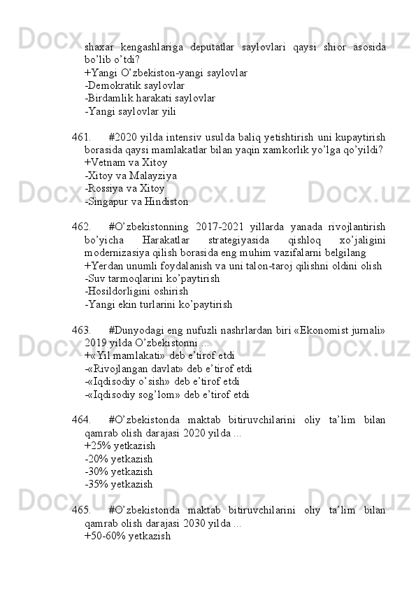 shaxar   kengashlariga   deputatlar   saylovlari   qaysi   shior   asosida
bo’lib o’tdi?
+Yangi O’zbekiston-yangi saylovlar
-Demokratik saylovlar
-Birdamlik harakati saylovlar
-Yangi saylovlar yili
461. #2020 yilda intensiv usulda baliq yetishtirish uni kupaytirish
borasida qaysi mamlakatlar bilan yaqin xamkorlik yo’lga qo’yildi?
+Vetnam va Xitoy 
-Xitoy va Malayziya
-Rossiya va Xitoy
-Singapur va Hindiston
462. #O’zbekistonning   2017-2021   yillarda   yanada   rivojlantirish
bo’yicha   Harakatlar   strategiyasida   qishloq   xo’jaligini
modernizasiya qilish borasida eng muhim vazifalarni belgilang
+Yerdan unumli foydalanish va uni talon-taroj qilishni oldini olish
-Suv tarmoqlarini ko’paytirish
-Hosildorligini oshirish
-Yangi ekin turlarini ko’paytirish
463. #Dunyodagi eng nufuzli nashrlardan biri «Ekonomist jurnali»
2019 yilda O’zbekistonni ...
+«Yil mamlakati» deb e’tirof etdi
-«Rivojlangan davlat» deb e’tirof etdi
-«Iqdisodiy o’sish» deb e’tirof etdi
-«Iqdisodiy sog’lom» deb e’tirof etdi
464. #O’zbekistonda   maktab   bitiruvchilarini   oliy   ta’lim   bilan
qamrab olish darajasi 2020 yilda ...
+25% yetkazish
-20% yetkazish
-30% yetkazish
-35% yetkazish
465. #O’zbekistonda   maktab   bitiruvchilarini   oliy   ta’lim   bilan
qamrab olish darajasi 2030 yilda ...
+50-60% yetkazish 