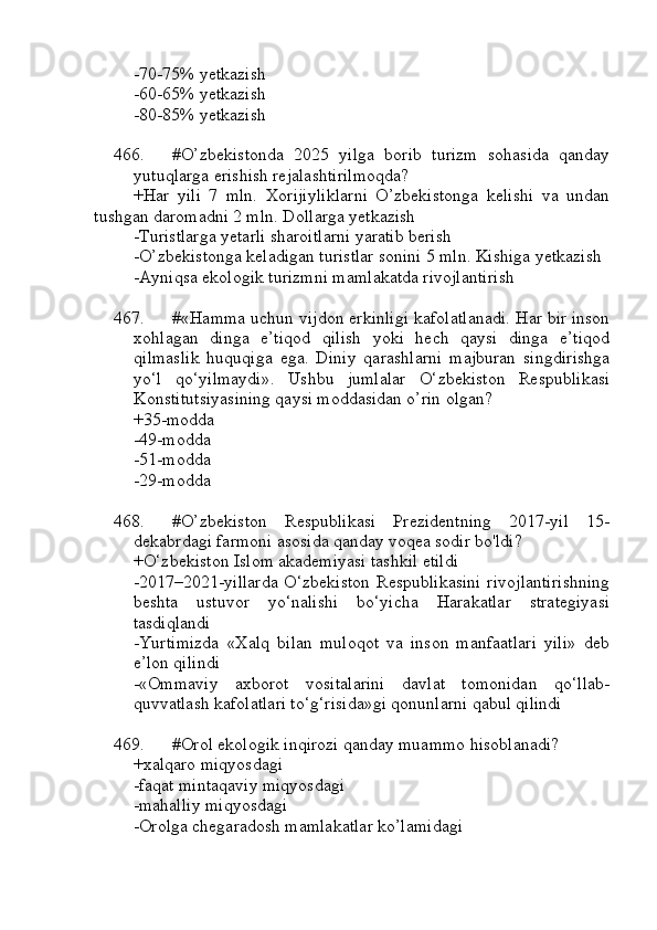 -70-75% yetkazish
-60-65% yetkazish
-80-85% yetkazish
466. #O’zbekistonda   2025   yilga   borib   turizm   sohasida   qanday
yutuqlarga erishish rejalashtirilmoqda?
+Har   yili   7   mln.   Xorijiyliklarni   O’zbekistonga   kelishi   va   undan
tushgan daromadni 2 mln. Dollarga yetkazish
-Turistlarga yetarli sharoitlarni yaratib berish
-O’zbekistonga keladigan turistlar sonini 5 mln. Kishiga yetkazish
-Ayniqsa ekologik turizmni mamlakatda rivojlantirish
467. #«Hamma uchun vijdon erkinligi kafolatlanadi. Har bir inson
xohlagan   dinga   e’tiqod   qilish   yoki   hech   qaysi   dinga   e’tiqod
qilmaslik   huquqiga   ega.   Diniy   qarashlarni   majburan   singdirishga
yo‘l   qo‘yilmaydi».   Ushbu   jumlalar   O‘zbekiston   Respublikasi
Konstitutsiyasining qaysi moddasidan o’rin olgan?
+35-modda 
-49-modda 
-51-modda 
-29-modda
468. #O’zbekiston   Respublikasi   Prezidentning   2017-yil   15-
dekabrdagi farmoni asosida qanday voqea sodir bo'ldi?
+O‘zbekiston Islom akademiyasi tashkil etildi
-2017–2021-yillarda  O‘zbekiston Respublikasini  rivojlantirishning
beshta   ustuvor   yo‘nalishi   bo‘yicha   Harakatlar   strategiyasi
tasdiqlandi
-Yurtimizda   «Xalq   bilan   muloqot   va   inson   manfaatlari   yili»   deb
e’lon qilindi
-«Ommaviy   axborot   vositalarini   davlat   tomonidan   qo‘llab-
quvvatlash kafolatlari to‘g‘risida»gi qonunlarni qabul qilindi
469. #Orol ekologik inqirozi qanday muammo hisoblanadi?
+xalqaro miqyosdagi 
-faqat mintaqaviy miqyosdagi
-mahalliy miqyosdagi
-Orolga chegaradosh mamlakatlar ko’lamidagi 