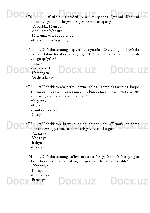 470. #Istiqlol   sharofati   bilan   muqaddas   Qur’oni   Karimni
o’zbek tiliga izohli tarjima qilgan olimni aniqlang
+Alouddin Mansur 
-Abdulaziz Mansur
-Muhammad Latif Julanov 
-Alixon To’ra Sog’uniy
471. #O’zbekistonning   qaysi   viloyatida   Xitoyning   «Nunkel»
firmasi   bilan   hamkorlikda   yo’g’och   tolali   plita   ishlab   chiqarish
yo’lga qo’yildi?
+Jizzax 
-Samarqand
-Namangan 
-Qashqadaryo
472. #O’zbekistonda   neftni   qayta   ishlash   komplekslarining   barpo
etilishida   qaysi   davlatning   «Marubeni»   va   «Jey-Ji-Si»
kompaniyalari  ata hissa qo’shgan?
+Yaponiya 
-AQSh
-Janubiy Koreya 
-Xitoy
473. #O’zbekiston   brezent   ishlab   chiqaruvchi   «Kenaf»   qo’shma
korxonasini qaysi davlat hamkorligida tashkil etgan?
+Chexiya 
-Vengriya
-Italiya 
-Gresiya
474. #O’zbekistonning   ta’lim   muassasalariga   ko’mak   berayotgan
JAIKA-xalqaro hamkorlik agentligi qaysi davlatga qarashli?
+Yaponiya 
-Koreya
-Germaniya 
-Fransiya 