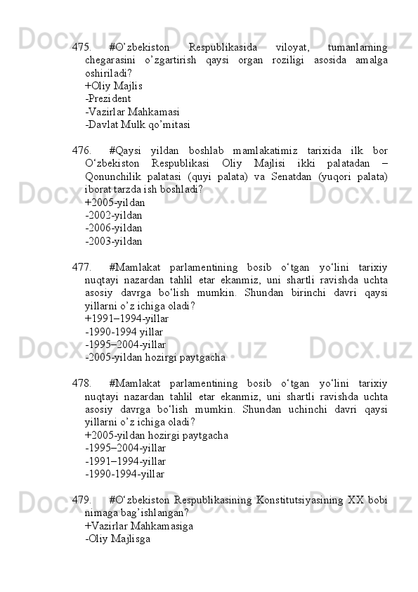 475. #O’zbekiston   Respublikasida   viloyat,   tumanlarning
chegarasini   o’zgartirish   qaysi   organ   roziligi   asosida   amalga
oshiriladi?
+Oliy Majlis 
-Prezident 
-Vazirlar Mahkamasi 
-Davlat Mulk qo’mitasi
476. #Qaysi   yildan   boshlab   mamlakatimiz   tarixida   ilk   bor
O‘zbekiston   Respublikasi   Oliy   Majlisi   ikki   palatadan   –
Qonunchilik   palatasi   (quyi   palata)   va   Senatdan   (yuqori   palata)
iborat tarzda ish boshladi?
+2005-yildan 
-2002-yildan 
-2006-yildan 
-2003-yildan
477. #Mamlakat   parlamentining   bosib   o‘tgan   yo‘lini   tarixiy
nuqtayi   nazardan   tahlil   etar   ekanmiz,   uni   shartli   ravishda   uchta
asosiy   davrga   bo‘lish   mumkin.   Shundan   birinchi   davri   qaysi
yillarni o’z ichiga oladi?
+1991–1994-yillar 
-1990-1994 yillar 
-1995–2004-yillar 
-2005-yildan hozirgi paytgacha
478. #Mamlakat   parlamentining   bosib   o‘tgan   yo‘lini   tarixiy
nuqtayi   nazardan   tahlil   etar   ekanmiz,   uni   shartli   ravishda   uchta
asosiy   davrga   bo‘lish   mumkin.   Shundan   uchinchi   davri   qaysi
yillarni o’z ichiga oladi?
+2005-yildan hozirgi paytgacha
-1995–2004-yillar 
-1991–1994-yillar
-1990-1994-yillar
479. #O‘zbekiston   Respublikasining   Konstitutsiyasining   XX   bobi
nimaga bag’ishlangan?
+Vazirlar Mahkamasiga 
-Oliy Majlisga  