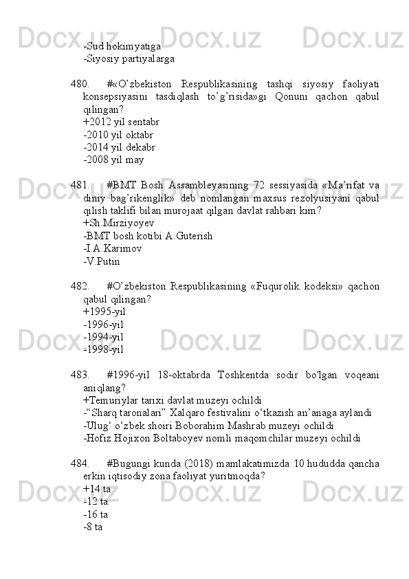 -Sud hokimyatiga 
-Siyosiy partiyalarga
480. #«O’zbekiston   Respublikasining   tashqi   siyosiy   faoliyati
konsepsiyasini   tasdiqlash   to’g’risida»gi   Qonuni   qachon   qabul
qilingan?
+2012 yil sentabr
-2010 yil oktabr
-2014 yil dekabr
-2008 yil may 
481. #BMT   Bosh   Assambleyasining   72   sessiyasida   «Ma’rifat   va
diniy   bag’rikenglik»   deb   nomlangan   maxsus   rezolyusiyani   qabul
qilish taklifi bilan murojaat qilgan davlat rahbari kim?
+Sh.Mirziyoyev
-BMT bosh kotibi A.Guterish
-I.A.Karimov
-V.Putin
482. #O’zbekiston   Respublikasining   «Fuqurolik   kodeksi»   qachon
qabul qilingan?
+1995-yil 
-1996-yil 
-1994-yil 
-1998-yil
483. #1996-yil   18-oktabrda   Toshkentda   sodir   bo'lgan   voqeani
aniqlang?
+Temuriylar tarixi davlat muzeyi ochildi
-“Sharq taronalari” Xalqaro festivalini o‘tkazish an’anaga aylandi
-Ulug‘ o‘zbek shoiri Boborahim Mashrab muzeyi ochildi
-Hofiz Hojixon Boltaboyev nomli maqomchilar muzeyi ochildi
484. #Bugungi kunda (2018) mamlakatimizda 10 hududda qancha
erkin iqtisodiy zona faoliyat yuritmoqda?
+14 ta 
-12 ta 
-16 ta 
-8 ta 