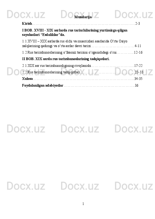Mundarija
Kirish …………………………………………………………….…….….…..2-3
I BOB. XVIII - XIX asrlarda rus tarixchilarining yurtimizga qilgan 
sayohatlari “Esdaliklar”da.
1.1 XVIII – XIX asrlarda rus elchi va muarrixlari asarlarida O‘rta Osiyo 
xalqlarining qadimgi va o‘rta asrlar davri tarixi………………………………4-11
1.2 Rus tarixshunoslarining o‘lkamiz tarixini o‘rganishdagi o‘rni…………...12-16
II BOB. XIX asrda rus tarixshunoslarining tadqiqotlari.
2.1 XIX asr rus tarixshunosligining rivojlanishi………………………….…..17-22
2.2 Rus tarixshunoslarining tadqiqotlari……………………………………....23-33
Xulosa ………………………………………………………………………...34-35
Foydalanilgan adabiyotlar …………………………………………………..36
1 