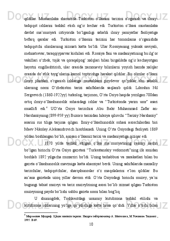 qildilar.   Mustamlaka   sharoitida   Turkiston   o‘lkasini   tarixini   o‘rganish   va   ilmiy-
tadqiqot   ishlarini   tashkil   etish   og‘ir   kechar   edi.   Turkiston   o‘lkasi   mustamlaka
davlat   ma’muriyati   ixtiyorida   bo‘lganligi   sababli   ilmiy   jamiyatlar   faoliyatiga
befarq   qaralar   edi.   Turkiston   o‘lkasini   tarixini   har   tomonlama   o‘rganishda
tadqiqotchi   olimlarning   xizmati   katta   bo‘ldi.   Ular   Rossiyaning   yuksak   saviyali,
mehnatsevar, taraqqiyparvar kishilari edi. Rossiya fani va madaniyatining bu ilg‘or
vakillari   o‘zbek,   tojik   va   qoraqalpog‘   xalqlari   bilan   birgalikda   og‘ir   kechayotgan
hayotni   engillashtirish,   ular   orasida   zamonaviy   bilimlarni   yoyish   hamda   xalqlar
orasida do‘stlik tuyg‘ularini kamol toptirishga harakat qildilar. Bu olimlar o‘lkani
ilmiy   jihatdan   o‘rganish   ishlariga   mustahkam   poydevor   qo‘ydilar   shu   sababli
ularning   nomi   O‘zbekiston   tarixi   sahifalarida   saqlanib   qoldi.   Likoshin   Nil
Sergeevich (1860-1922yy) turkolog, tarjimon, O‘rta Osiyo haqida yozilgan 70dan
ortiq   ilmiy-o‘lkashunoslik   sohasidagi   ishlar   va   “Turkistonda   yarim   umr”   asari
muallifi   edi. 6
  UO‘rta   Osiyo   tarixchisi   Abu   Bakr   Muhammad   Zafar   an-
Narshaxiyning (899-959 yy) Buxoro tarixidan hikoya qiluvchi “Tarixiy Narshaxiy”
asarini   rus   tiliga   tarjima   qilgan.   Ilmiy-o‘lkashunoslik   sohasi   asoschilardan   biri
Maev Nikolay Aleksandrovich hisoblanadi. Uning O‘rta Osiyodagi faoliyati 1869
yildan boshlangan bo‘lib, asosan o‘lkamiz tarixi va madaniyatiga qiziqar edi. 
1870   yilda   tashkil   etilgan   o‘lka   ma’muriyatining   rasmiy   nashri
bo‘lgan  birinchi   O‘rta  Osiyo   gazetasi   “Turkestanskiy  vedomosti”ning   ilk  sonidan
boshlab  1892 yilgacha  muxarriri  bo‘ldi. Uning  tashabbusi  va  xarakatlari  bilan  bu
gazeta o‘lkashunoslik mavzuiga katta ahamiyat berdi. Uning sahifalarida maxalliy
tarixchilar,   tadqiqotchilar,   sharqshunoslar   o‘z   maqolalarini   e’lon   qildilar.   Bu
an’ana   gazetada   uzoq   yillar   davom   etdi.   O‘rta   Osiyodagi   birinchi   muzey,   ya’ni
bugungi tabiat muzeyi va tarix muzeylrining asosi  bo‘lib xizmat qilgan-Turkiston
muzeyining paydo bo‘lishi ushbu gazeta nomi bilan bog‘liq. 
U   shuningdek,   Toshkentdagi   umumiy   kutubxona   tashkil   etilishi   va
kutubxona   ishlarining   yo‘lga   qo‘yilishiga   katta   hissa   qo‘shdi.   Yillar   o‘tishi   bilan
6
 Мирзаалим Мушриф. Қўқон хонлиги тарихи. Нашрга тайёрлаганлар А. Матғозиев, М.Усмонова Тошкент.,
1995.  B .69.
10 