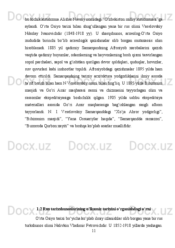 bu kichik kutubxona Alisher Navoiy nomidagi “O‘zbekiston milliy kutubxonasi”ga
aylandi.   O‘rta   Osiyo   tarixi   bilan   shug‘ullangan   yana   bir   rus   olimi   Vaselovskiy
Nikolay   Ivanovichdir   (1848-1918   yy).   U   sharqshunos,   arxeolog-O‘rta   Osiyo
xududida   birinchi   bo‘lib   arxeologik   qazishmalar   olib   borgan   mutaxassis   olim
hisoblanadi.   1885   yil   qadimiy   Samarqandning   Afrosiyob   xarobalarini   qazish
vaqtida qadimiy buyumlar, odamlarning va hayvonlarning bosh qismi tasvirlangan
sopol parchalari, sapol va g‘ishtdan qurilgan devor qoldiqlari, quduqlar, hovuzlar,
suv   quvurlari   kabi   inshootlar   topildi.   Afrosiyobdagi   qazishmalar   1895   yilda   ham
davom   ettirildi.   Samarqandning   tarixiy   arxitektura   yodgorliklarini   ilmiy   asosda
ta’rif berish bilan ham N Veselovskiy nomi bilan bog‘liq. U 1895 yilda Bibixonim
masjidi   va   Go‘ri   Amir   maqbarasi   rasmi   va   chizmasini   tayyorlagan   olim   va
rassomlar   ekspeditsiyasiga   boshchilik   qilgan.   195   yilda   ushbu   ekspeditsiya
materiallari   asosida   Go‘ri   Amir   maqbarasiga   bag‘ishlangan   rangli   albom
tayyorlandi.   N.   I.   Veselovskiy   Samarqanddagi   “Xo‘ja   Ahror   yodgorligi”,
“Bibixonim   masjidi”,   “Yana   Ossuariylar   haqida”,   “Samarqandda   ramazon”,
“Buxoroda Qurbon xayiti” va boshqa ko‘plab asarlar muallifidir.
1.2 Rus tarixshunoslarining o‘lkamiz tarixini o‘rganishdagi o‘rni
O‘rta Osiyo tarixi bo‘yicha ko‘plab ilmiy izlanishlar olib borgan yana bir rus
turkshunos olimi Nalivkin Vladimir Petrovichdir. U 1852-1918 yillarda yashagan.
11