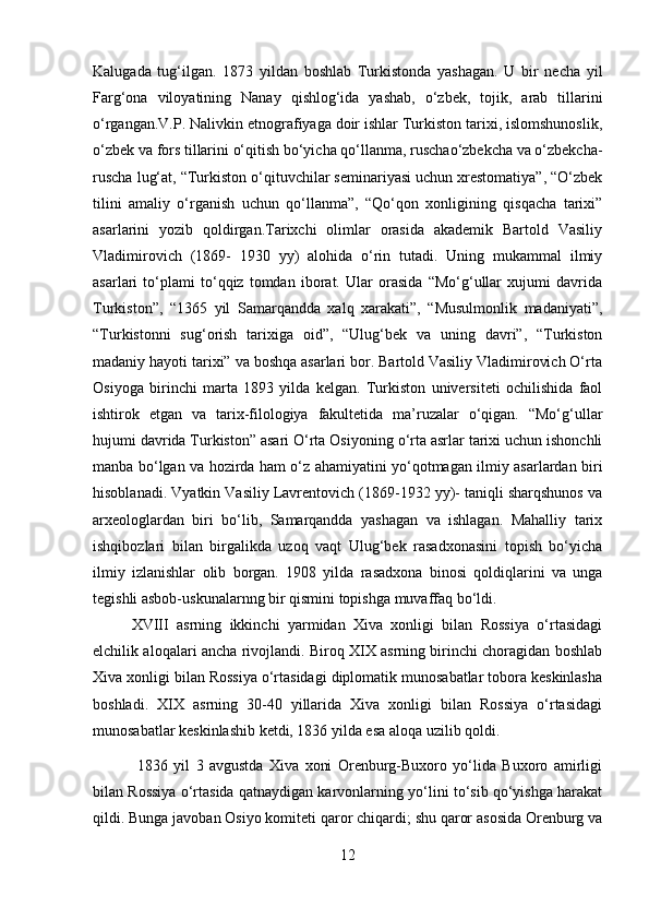 Kalugada   tug‘ilgan.   1873   yildan   boshlab   Turkistonda   yashagan.   U   bir   necha   yil
Farg‘ona   viloyatining   Nanay   qishlog‘ida   yashab,   o‘zbek,   tojik,   arab   tillarini
o‘rgangan.V.P. Nalivkin etnografiyaga doir ishlar Turkiston tarixi, islomshunoslik,
o‘zbek va fors tillarini o‘qitish bo‘yicha qo‘llanma, ruschao‘zbekcha va o‘zbekcha-
ruscha lug‘at, “Turkiston o‘qituvchilar seminariyasi uchun xrestomatiya”, “O‘zbek
tilini   amaliy   o‘rganish   uchun   qo‘llanma”,   “Qo‘qon   xonligining   qisqacha   tarixi”
asarlarini   yozib   qoldirgan.Tarixchi   olimlar   orasida   akademik   Bartold   Vasiliy
Vladimirovich   (1869-   1930   yy)   alohida   o‘rin   tutadi.   Uning   mukammal   ilmiy
asarlari   to‘plami   to‘qqiz   tomdan   iborat.   Ular   orasida   “Mo‘g‘ullar   xujumi   davrida
Turkiston”,   “1365   yil   Samarqandda   xalq   xarakati”,   “Musulmonlik   madaniyati”,
“Turkistonni   sug‘orish   tarixiga   oid”,   “Ulug‘bek   va   uning   davri”,   “Turkiston
madaniy hayoti tarixi” va boshqa asarlari bor. Bartold Vasiliy Vladimirovich O‘rta
Osiyoga   birinchi   marta   1893   yilda   kelgan.   Turkiston   universiteti   ochilishida   faol
ishtirok   etgan   va   tarix-filologiya   fakultetida   ma’ruzalar   o‘qigan.   “Mo‘g‘ullar
hujumi davrida Turkiston” asari O‘rta Osiyoning o‘rta asrlar tarixi uchun ishonchli
manba bo‘lgan va hozirda ham o‘z ahamiyatini yo‘qotmagan ilmiy asarlardan biri
hisoblanadi. Vyatkin Vasiliy Lavrentovich (1869-1932 yy)- taniqli sharqshunos va
arxeologlardan   biri   bo‘lib,   Samarqandda   yashagan   va   ishlagan.   Mahalliy   tarix
ishqibozlari   bilan   birgalikda   uzoq   vaqt   Ulug‘bek   rasadxonasini   topish   bo‘yicha
ilmiy   izlanishlar   olib   borgan.   1908   yilda   rasadxona   binosi   qoldiqlarini   va   unga
tegishli asbob-uskunalarnng bir qismini topishga muvaffaq bo‘ldi. 
XVIII   asrning   ikkinchi   yarmidan   Xiva   xonligi   bilan   Rossiya   o‘rtasidagi
elchilik aloqalari ancha rivojlandi. Biroq XIX asrning birinchi choragidan boshlab
Xiva xonligi bilan Rossiya o‘rtasidagi diplomatik munosabatlar tobora keskinlasha
boshladi.   XIX   asrning   30-40   yillarida   Xiva   xonligi   bilan   Rossiya   o‘rtasidagi
munosabatlar keskinlashib ketdi, 1836 yilda esa aloqa uzilib qoldi.
  1836   yil   3   avgustda   Xiva   xoni   Orenburg-Buxoro   yo‘lida   Buxoro   amirligi
bilan Rossiya o‘rtasida qatnaydigan karvonlarning yo‘lini to‘sib qo‘yishga harakat
qildi. Bunga javoban Osiyo komiteti qaror chiqardi; shu qaror asosida Orenburg va
12 