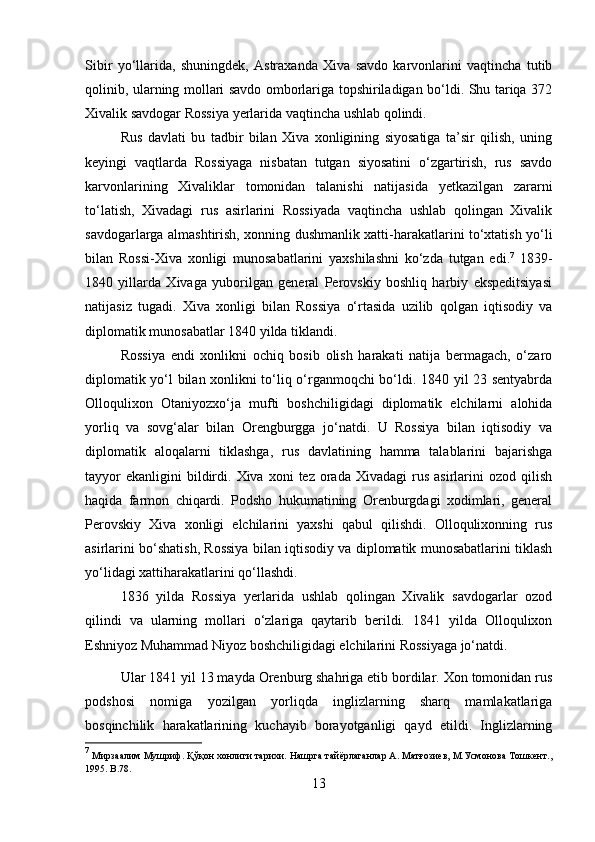 Sibir   yo‘llarida,   shuningdek,   Astraxanda   Xiva   savdo   karvonlarini   vaqtincha   tutib
qolinib, ularning mollari savdo omborlariga topshiriladigan bo‘ldi. Shu tariqa 372
Xivalik savdogar Rossiya yerlarida vaqtincha ushlab qolindi.
Rus   davlati   bu   tadbir   bilan   Xiva   xonligining   siyosatiga   ta’sir   qilish,   uning
keyingi   vaqtlarda   Rossiyaga   nisbatan   tutgan   siyosatini   o‘zgartirish,   rus   savdo
karvonlarining   Xivaliklar   tomonidan   talanishi   natijasida   yetkazilgan   zararni
to‘latish,   Xivadagi   rus   asirlarini   Rossiyada   vaqtincha   ushlab   qolingan   Xivalik
savdogarlarga almashtirish, xonning dushmanlik xatti-harakatlarini to‘xtatish yo‘li
bilan   Rossi-Xiva   xonligi   munosabatlarini   yaxshilashni   ko‘zda   tutgan   edi. 7
  1839-
1840   yillarda   Xivaga   yuborilgan   general   Perovskiy   boshliq   harbiy   ekspeditsiyasi
natijasiz   tugadi.   Xiva   xonligi   bilan   Rossiya   o‘rtasida   uzilib   qolgan   iqtisodiy   va
diplomatik munosabatlar 1840 yilda tiklandi. 
Rossiya   endi   xonlikni   ochiq   bosib   olish   harakati   natija   bermagach,   o‘zaro
diplomatik yo‘l bilan xonlikni to‘liq o‘rganmoqchi bo‘ldi. 1840 yil 23 sentyabrda
Olloqulixon   Otaniyozxo‘ja   mufti   boshchiligidagi   diplomatik   elchilarni   alohida
yorliq   va   sovg‘alar   bilan   Orengburgga   jo‘natdi.   U   Rossiya   bilan   iqtisodiy   va
diplomatik   aloqalarni   tiklashga,   rus   davlatining   hamma   talablarini   bajarishga
tayyor  ekanligini  bildirdi.  Xiva  xoni   tez  orada  Xivadagi  rus  asirlarini   ozod  qilish
haqida   farmon   chiqardi.   Podsho   hukumatining   Orenburgdagi   xodimlari,   general
Perovskiy   Xiva   xonligi   elchilarini   yaxshi   qabul   qilishdi.   Olloqulixonning   rus
asirlarini bo‘shatish, Rossiya bilan iqtisodiy va diplomatik munosabatlarini tiklash
yo‘lidagi xattiharakatlarini qo‘llashdi. 
1836   yilda   Rossiya   yerlarida   ushlab   qolingan   Xivalik   savdogarlar   ozod
qilindi   va   ularning   mollari   o‘zlariga   qaytarib   berildi.   1841   yilda   Olloqulixon
Eshniyoz Muhammad Niyoz boshchiligidagi elchilarini Rossiyaga jo‘natdi.
Ular 1841 yil 13 mayda Orenburg shahriga etib bordilar. Xon tomonidan rus
podshosi   nomiga   yozilgan   yorliqda   inglizlarning   sharq   mamlakatlariga
bosqinchilik   harakatlarining   kuchayib   borayotganligi   qayd   etildi.   Inglizlarning
7
 Мирзаалим Мушриф. Қўқон хонлиги тарихи. Нашрга тайёрлаганлар А. Матғозиев, М.Усмонова Тошкент.,
1995.  B .78.
13 