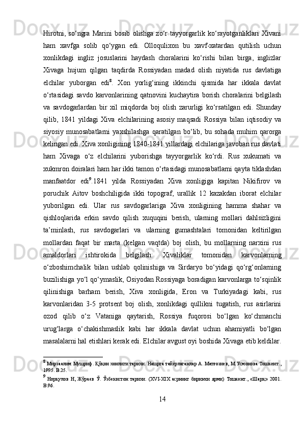 Hirotni,   so‘ngra   Marini   bosib   olishga   zo‘r   tayyorgarlik   ko‘rayotganliklari   Xivani
ham   xavfga   solib   qo‘ygan   edi.   Olloqulixon   bu   xavf-xatardan   qutilish   uchun
xonlikdagi   ingliz   josuslarini   haydash   choralarini   ko‘rishi   bilan   birga,   inglizlar
Xivaga   hujum   qilgan   taqdirda   Rossiyadan   madad   olish   niyatida   rus   davlatiga
elchilar   yuborgan   edi 8
.   Xon   yorlig‘ining   ikkinchi   qismida   har   ikkala   davlat
o‘rtasidagi  savdo  karvonlarining  qatnovini  kuchaytira  borish  choralarini  belgilash
va   savdogarlardan   bir   xil   miqdorda   boj   olish   zarurligi   ko‘rsatilgan   edi.   Shunday
qilib,   1841   yildagi   Xiva   elchilarining   asosiy   maqsadi   Rossiya   bilan   iqtisodiy   va
siyosiy   munosabatlarni   yaxshilashga   qaratilgan   bo‘lib,   bu   sohada   muhim   qarorga
kelingan edi. Xiva xonligining 1840-1841 yillardagi elchilariga javoban rus davlati
ham   Xivaga   o‘z   elchilarini   yuborishga   tayyorgarlik   ko‘rdi.   Rus   xukumati   va
xukmron doiralari ham har ikki tamon o‘rtasidagi munosabatlarni qayta tiklashdan
manfaatdor   edi 9
.1841   yilda   Rossiyadan   Xiva   xonligiga   kapitan   Nikifirov   va
poruchik   Aitov   boshchiligida   ikki   topograf,   urallik   12   kazakdan   iborat   elchilar
yuborilgan   edi.   Ular   rus   savdogarlariga   Xiva   xonligining   hamma   shahar   va
qishloqlarida   erkin   savdo   qilish   xuquqini   berish,   ularning   mollari   dahlsizligini
ta’minlash,   rus   savdogarlari   va   ularning   gumashtalari   tomonidan   keltirilgan
mollardan   faqat   bir   marta   (kelgan   vaqtda)   boj   olish,   bu   mollarning   narxini   rus
amaldorlari   ishtirokida   belgilash:   Xivaliklar   tomonidan   karvonlarning
o‘zboshimchalik   bilan   ushlab   qolinishiga   va   Sirdaryo   bo‘yidagi   qo‘rg‘onlarning
buzilishiga yo‘l qo‘ymaslik, Osiyodan Rossiyaga boradigan karvonlarga to‘sqinlik
qilinishiga   barham   berish,   Xiva   xonligida,   Eron   va   Turkiyadagi   kabi,   rus
karvonlaridan   3-5   protsent   boj   olish,   xonlikdagi   qullikni   tugatish,   rus   asirlarini
ozod   qilib   o‘z   Vataniga   qaytarish,   Rossiya   fuqorosi   bo‘lgan   ko‘chmanchi
urug‘larga   o‘chakishmaslik   kabi   har   ikkala   davlat   uchun   ahamiyatli   bo‘lgan
masalalarni hal etishlari kerak edi. Elchilar avgust oyi boshida Xivaga etib keldilar.
8
 Мирзаалим Мушриф. Қўқон хонлиги тарихи. Нашрга тайёрлаганлар А. Матғозиев, М.Усмонова Тошкент.,
1995.  B .25.
9
  Норқулов   Н,   Жўраев   Ў.   Ўзбекистон   тарихи.   (XVI-XIX   асрнинг   биринчи   ярми)   Тошкент.,   «Шарқ»   201.
B .96.
14 