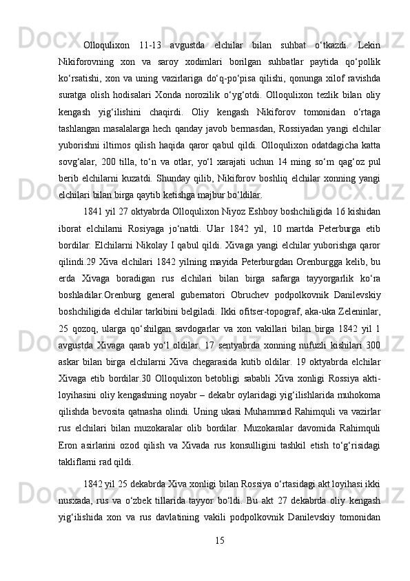 Olloqulixon   11-13   avgustda   elchilar   bilan   suhbat   o‘tkazdi.   Lekin
Nikiforovning   xon   va   saroy   xodimlari   borilgan   suhbatlar   paytida   qo‘pollik
ko‘rsatishi,   xon   va   uning   vazirlariga   do‘q-po‘pisa   qilishi,   qonunga   xilof   ravishda
suratga   olish   hodisalari   Xonda   norozilik   o‘yg‘otdi.   Olloqulixon   tezlik   bilan   oliy
kengash   yig‘ilishini   chaqirdi.   Oliy   kengash   Nikiforov   tomonidan   o‘rtaga
tashlangan   masalalarga   hech   qanday   javob   bermasdan,   Rossiyadan   yangi   elchilar
yuborishni   iltimos   qilish   haqida   qaror   qabul   qildi.   Olloqulixon   odatdagicha   katta
sovg‘alar,   20   tilla,   to‘n   va   otlar,   yo‘l   xarajati   uchun   14   ming   so‘m   qag‘oz   pul
berib   elchilarni   kuzatdi.   Shunday   qilib,   Nikiforov   boshliq   elchilar   xonning   yangi
elchilari bilan birga qaytib ketishga majbur bo‘ldilar.
1841 yil 27 oktyabrda Olloqulixon Niyoz Eshboy boshchiligida 16 kishidan
iborat   elchilarni   Rosiyaga   jo‘natdi.   Ular   1842   yil,   10   martda   Peterburga   etib
bordilar. Elchilarni  Nikolay I  qabul  qildi. Xivaga yangi  elchilar  yuborishga  qaror
qilindi.29  Xiva  elchilari   1842 yilning  mayida Peterburgdan Orenburgga kelib,  bu
erda   Xivaga   boradigan   rus   elchilari   bilan   birga   safarga   tayyorgarlik   ko‘ra
boshladilar.Orenburg   general   gubernatori   Obruchev   podpolkovnik   Danilevskiy
boshchiligida elchilar tarkibini belgiladi. Ikki ofitser-topograf, aka-uka Zeleninlar,
25   qozoq,   ularga   qo‘shilgan   savdogarlar   va   xon   vakillari   bilan   birga   1842   yil   1
avgustda   Xivaga   qarab   yo‘l   oldilar.   17   sentyabrda   xonning   nufuzli   kishilari   30
askar   bilan   birga   elchilarni   Xiva   chegarasida   kutib   oldilar.   19   oktyabrda   elchilar
Xivaga   etib   bordilar.30   Olloqulixon   betobligi   sababli   Xiva   xonligi   Rossiya   akti-
loyihasini oliy kengashning noyabr – dekabr oylaridagi yig‘ilishlarida muhokoma
qilishda bevosita  qatnasha  olindi. Uning ukasi  Muhammad  Rahimquli  va vazirlar
rus   elchilari   bilan   muzokaralar   olib   bordilar.   Muzokaralar   davomida   Rahimquli
Eron   asirlarini   ozod   qilish   va   Xivada   rus   konsulligini   tashkil   etish   to‘g‘risidagi
takliflarni rad qildi.
1842 yil 25 dekabrda Xiva xonligi bilan Rossiya o‘rtasidagi akt loyihasi ikki
nusxada,   rus   va   o‘zbek   tillarida   tayyor   bo‘ldi.   Bu   akt   27   dekabrda   oliy   kengash
yig‘ilishida   xon   va   rus   davlatining   vakili   podpolkovnik   Danilevskiy   tomonidan
15 