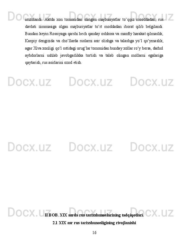 imzolandi.   Aktda   xon   tomonidan   olingan   majburiyatlar   to‘qqiz   mooddadan,   rus
davlati   zimmasiga   olgan   majburiyatlar   to‘rt   moddadan   iborat   qilib   belgilandi.
Bundan keyin Rossiyaga qarshi hech qanday oshkora va maxfiy harakat qilmaslik,
Kaspiy   dengizida   va   cho‘llarda   ruslarni   asir   olishga   va   talashga   yo‘l   qo‘ymaslik,
agar Xiva xonligi qo‘l ostidagi urug‘lar tomonidan bunday xollar ro‘y bersa, darhol
aybdorlarni   ushlab   javobgarlikka   tortish   va   talab   olingan   mollarni   egalariga
qaytarish, rus asirlarini ozod etish.
II BOB. XIX asrda rus tarixshunoslarining tadqiqotlari.
2.1 XIX asr rus tarixshunosligining rivojlanishi
16 
