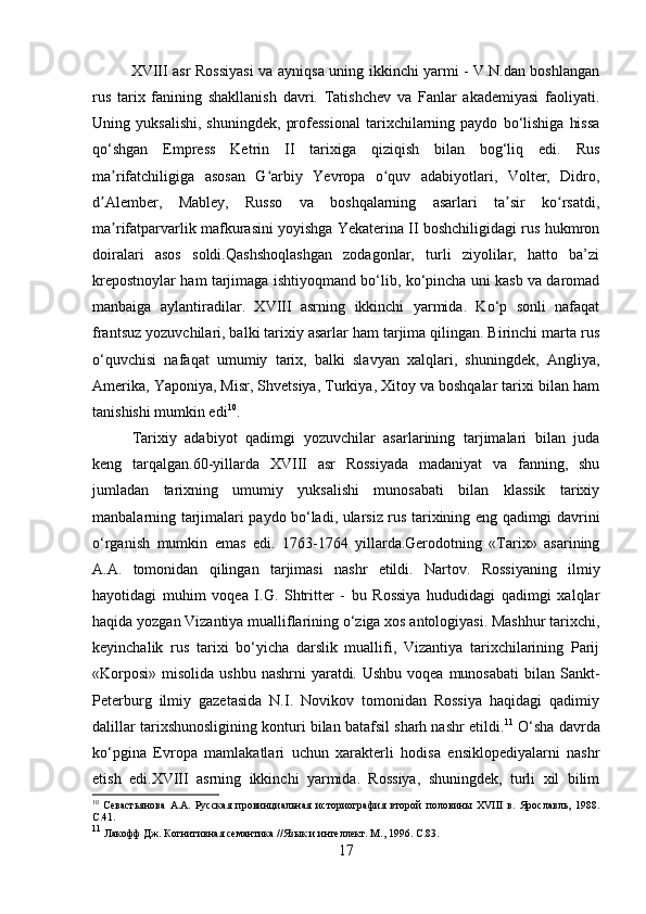 XVIII asr Rossiyasi  va ayniqsa uning ikkinchi yarmi - V.N.dan boshlangan
rus   tarix   fanining   shakllanish   davri.   Tatishchev   va   Fanlar   akademiyasi   faoliyati.
Uning  yuksalishi,   shuningdek,   professional   tarixchilarning  paydo   bo‘lishiga   hissa
qo‘shgan   Empress   Ketrin   II   tarixiga   qiziqish   bilan   bog‘liq   edi.   Rus
ma rifatchiligiga   asosan   G arbiy   Yevropa   o quv   adabiyotlari,   Volter,   Didro,ʼ ʻ ʻ
d Alember,   Mabley,   Russo   va   boshqalarning   asarlari   ta sir   ko rsatdi,	
ʼ ʼ ʻ
ma rifatparvarlik mafkurasini yoyishga Yekaterina II boshchiligidagi rus hukmron	
ʼ
doiralari   asos   soldi.Qashshoqlashgan   zodagonlar,   turli   ziyolilar,   hatto   ba’zi
krepostnoylar ham tarjimaga ishtiyoqmand bo‘lib, ko‘pincha uni kasb va daromad
manbaiga   aylantiradilar.   XVIII   asrning   ikkinchi   yarmida.   Ko‘p   sonli   nafaqat
frantsuz yozuvchilari, balki tarixiy asarlar ham tarjima qilingan. Birinchi marta rus
o‘quvchisi   nafaqat   umumiy   tarix,   balki   slavyan   xalqlari,   shuningdek,   Angliya,
Amerika, Yaponiya, Misr, Shvetsiya, Turkiya, Xitoy va boshqalar tarixi bilan ham
tanishishi mumkin edi 10
.
Tarixiy   adabiyot   qadimgi   yozuvchilar   asarlarining   tarjimalari   bilan   juda
keng   tarqalgan.60-yillarda   XVIII   asr   Rossiyada   madaniyat   va   fanning,   shu
jumladan   tarixning   umumiy   yuksalishi   munosabati   bilan   klassik   tarixiy
manbalarning tarjimalari paydo bo‘ladi, ularsiz rus tarixining eng qadimgi davrini
o‘rganish   mumkin   emas   edi.   1763-1764   yillarda.Gerodotning   «Tarix»   asarining
A.A.   tomonidan   qilingan   tarjimasi   nashr   etildi.   Nartov.   Rossiyaning   ilmiy
hayotidagi   muhim   voqea   I.G.   Shtritter   -   bu   Rossiya   hududidagi   qadimgi   xalqlar
haqida yozgan Vizantiya mualliflarining o‘ziga xos antologiyasi. Mashhur tarixchi,
keyinchalik   rus   tarixi   bo‘yicha   darslik   muallifi,   Vizantiya   tarixchilarining   Parij
«Korposi»  misolida ushbu  nashrni  yaratdi. Ushbu voqea  munosabati  bilan Sankt-
Peterburg   ilmiy   gazetasida   N.I.   Novikov   tomonidan   Rossiya   haqidagi   qadimiy
dalillar tarixshunosligining konturi bilan batafsil sharh nashr etildi. 11
 O‘sha davrda
ko‘pgina   Evropa   mamlakatlari   uchun   xarakterli   hodisa   ensiklopediyalarni   nashr
etish   edi.XVIII   asrning   ikkinchi   yarmida.   Rossiya,   shuningdek,   turli   xil   bilim
10
  Севастьянова   А.А.   Русская   провинциальная   историография   второй   половины   XVIII   в.   Ярославль,   1988.
C .41.
11
 Лакофф Дж. Когнитивная семантика //Язык и интеллект. М., 1996.  C .83.
17