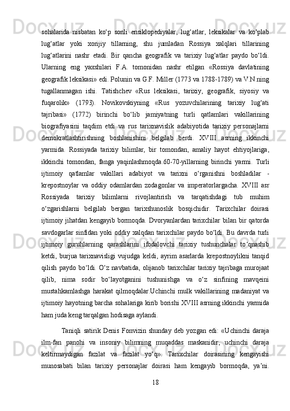 sohalarida   nisbatan   ko‘p   sonli   ensiklopediyalar,   lug‘atlar,   leksikalar   va   ko‘plab
lug‘atlar   yoki   xorijiy   tillarning,   shu   jumladan   Rossiya   xalqlari   tillarining
lug‘atlarini   nashr   etadi.   Bir   qancha   geografik   va   tarixiy   lug‘atlar   paydo   bo‘ldi.
Ularning   eng   yaxshilari   F.A.   tomonidan   nashr   etilgan   «Rossiya   davlatining
geografik leksikasi» edi. Polunin va G.F. Miller (1773 va 1788-1789) va V.N.ning
tugallanmagan   ishi.   Tatishchev   «Rus   leksikasi,   tarixiy,   geografik,   siyosiy   va
fuqarolik»   (1793).   Novikovskiyning   «Rus   yozuvchilarining   tarixiy   lug‘ati
tajribasi»   (1772)   birinchi   bo‘lib   jamiyatning   turli   qatlamlari   vakillarining
biografiyasini   taqdim   etdi   va   rus   tarixnavislik   adabiyotida   tarixiy   personajlarni
demokratlashtirishning   boshlanishini   belgilab   berdi.   XVIII   asrning   ikkinchi
yarmida.   Rossiyada   tarixiy   bilimlar,   bir   tomondan,   amaliy   hayot   ehtiyojlariga,
ikkinchi   tomondan,   fanga   yaqinlashmoqda.60-70-yillarning   birinchi   yarmi.   Turli
ijtimoiy   qatlamlar   vakillari   adabiyot   va   tarixni   o‘rganishni   boshladilar   -
krepostnoylar   va   oddiy   odamlardan   zodagonlar   va   imperatorlargacha.   XVIII   asr
Rossiyada   tarixiy   bilimlarni   rivojlantirish   va   tarqatishdagi   tub   muhim
o‘zgarishlarni   belgilab   bergan   tarixshunoslik   bosqichidir.   Tarixchilar   doirasi
ijtimoiy  jihatdan kengayib  bormoqda. Dvoryanlardan tarixchilar  bilan  bir   qatorda
savdogarlar  sinfidan  yoki  oddiy  xalqdan  tarixchilar  paydo  bo‘ldi.  Bu  davrda turli
ijtimoiy   guruhlarning   qarashlarini   ifodalovchi   tarixiy   tushunchalar   to qnashibʻ
ketdi,   burjua   tarixnavisligi   vujudga   keldi,   ayrim   asarlarda   krepostnoylikni   tanqid
qilish   paydo   bo ldi.   O‘z   navbatida,   olijanob   tarixchilar   tarixiy   tajribaga   murojaat	
ʻ
qilib,   nima   sodir   bo‘layotganini   tushunishga   va   o‘z   sinfining   mavqeini
mustahkamlashga   harakat   qilmoqdalar.Uchinchi   mulk   vakillarining   madaniyat   va
ijtimoiy hayotning barcha sohalariga kirib borishi XVIII asrning ikkinchi yarmida
ham juda keng tarqalgan hodisaga aylandi.
  Taniqli   satirik   Denis   Fonvizin   shunday   deb   yozgan   edi:   «Uchinchi   daraja
ilm-fan   panohi   va   insoniy   bilimning   muqaddas   maskanidir,   uchinchi   daraja
keltirmaydigan   fazilat   va   fazilat   yo‘q».   Tarixchilar   doirasining   kengayishi
munosabati   bilan   tarixiy   personajlar   doirasi   ham   kengayib   bormoqda,   ya’ni.
18 