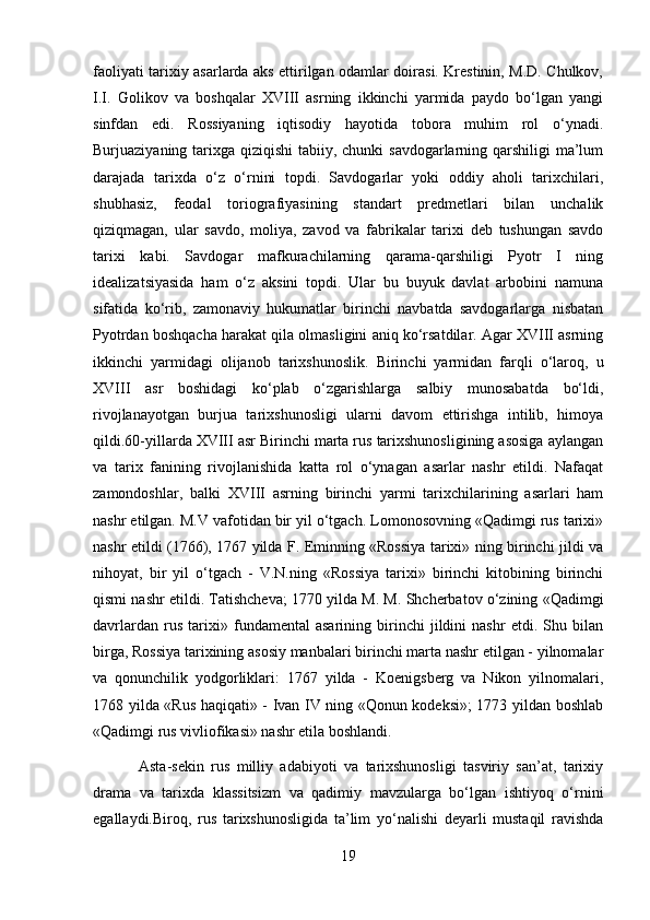 faoliyati tarixiy asarlarda aks ettirilgan odamlar doirasi. Krestinin, M.D. Chulkov,
I.I.   Golikov   va   boshqalar   XVIII   asrning   ikkinchi   yarmida   paydo   bo‘lgan   yangi
sinfdan   edi.   Rossiyaning   iqtisodiy   hayotida   tobora   muhim   rol   o‘ynadi.
Burjuaziyaning tarixga qiziqishi  tabiiy, chunki  savdogarlarning qarshiligi  ma’lum
darajada   tarixda   o‘z   o‘rnini   topdi.   Savdogarlar   yoki   oddiy   aholi   tarixchilari,
shubhasiz,   feodal   toriografiyasining   standart   predmetlari   bilan   unchalik
qiziqmagan,   ular   savdo,   moliya,   zavod   va   fabrikalar   tarixi   deb   tushungan   savdo
tarixi   kabi.   Savdogar   mafkurachilarning   qarama-qarshiligi   Pyotr   I   ning
idealizatsiyasida   ham   o‘z   aksini   topdi.   Ular   bu   buyuk   davlat   arbobini   namuna
sifatida   ko‘rib,   zamonaviy   hukumatlar   birinchi   navbatda   savdogarlarga   nisbatan
Pyotrdan boshqacha harakat qila olmasligini aniq ko‘rsatdilar. Agar XVIII asrning
ikkinchi   yarmidagi   olijanob   tarixshunoslik.   Birinchi   yarmidan   farqli   o‘laroq,   u
XVIII   asr   boshidagi   ko‘plab   o‘zgarishlarga   salbiy   munosabatda   bo‘ldi,
rivojlanayotgan   burjua   tarixshunosligi   ularni   davom   ettirishga   intilib,   himoya
qildi.60-yillarda XVIII asr Birinchi marta rus tarixshunosligining asosiga aylangan
va   tarix   fanining   rivojlanishida   katta   rol   o‘ynagan   asarlar   nashr   etildi.   Nafaqat
zamondoshlar,   balki   XVIII   asrning   birinchi   yarmi   tarixchilarining   asarlari   ham
nashr etilgan. M.V vafotidan bir yil o‘tgach. Lomonosovning «Qadimgi rus tarixi»
nashr etildi (1766), 1767 yilda F. Eminning «Rossiya tarixi» ning birinchi jildi va
nihoyat,   bir   yil   o‘tgach   -   V.N.ning   «Rossiya   tarixi»   birinchi   kitobining   birinchi
qismi nashr etildi. Tatishcheva; 1770 yilda M. M. Shcherbatov o‘zining «Qadimgi
davrlardan   rus   tarixi»   fundamental   asarining   birinchi   jildini   nashr   etdi.   Shu   bilan
birga, Rossiya tarixining asosiy manbalari birinchi marta nashr etilgan - yilnomalar
va   qonunchilik   yodgorliklari:   1767   yilda   -   Koenigsberg   va   Nikon   yilnomalari,
1768 yilda «Rus haqiqati» - Ivan IV ning «Qonun kodeksi»; 1773 yildan boshlab
«Qadimgi rus vivliofikasi» nashr etila boshlandi.
  Asta-sekin   rus   milliy   adabiyoti   va   tarixshunosligi   tasviriy   san’at,   tarixiy
drama   va   tarixda   klassitsizm   va   qadimiy   mavzularga   bo‘lgan   ishtiyoq   o‘rnini
egallaydi.Biroq,   rus   tarixshunosligida   ta’lim   yo‘nalishi   deyarli   mustaqil   ravishda
19 