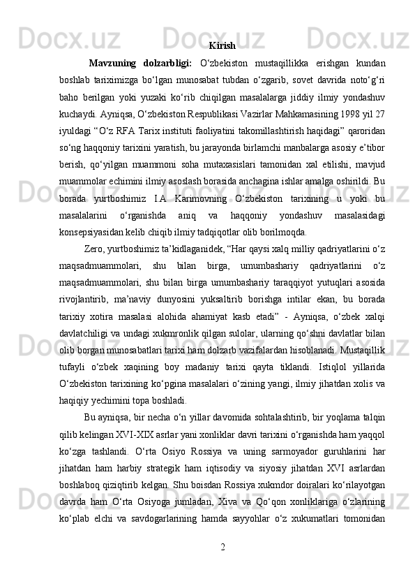 Kirish
Mavzuning   dolzarbligi:   O‘zbekiston   mustaqillikka   erishgan   kundan
boshlab   tariximizga   bo‘lgan   munosabat   tubdan   o‘zgarib,   sovet   davrida   noto‘g‘ri
baho   berilgan   yoki   yuzaki   ko‘rib   chiqilgan   masalalarga   jiddiy   ilmiy   yondashuv
kuchaydi. Ayniqsa, O‘zbekiston Respublikasi Vazirlar Mahkamasining 1998 yil 27
iyuldagi “O‘z RFA Tarix instituti faoliyatini takomillashtirish haqidagi” qaroridan
so‘ng haqqoniy tarixini yaratish, bu jarayonda birlamchi manbalarga asosiy e’tibor
berish,   qo‘yilgan   muammoni   soha   mutaxasislari   tamonidan   xal   etilishi,   mavjud
muammolar echimini ilmiy asoslash borasida anchagina ishlar amalga oshirildi. Bu
borada   yurtboshimiz   I.A   Karimovning   O‘zbekiston   tarixining   u   yoki   bu
masalalarini   o‘rganishda   aniq   va   haqqoniy   yondashuv   masalasidagi
konsepsiyasidan kelib chiqib ilmiy tadqiqotlar olib borilmoqda.
Zero, yurtboshimiz ta’kidlaganidek, “Har qaysi xalq milliy qadriyatlarini o‘z
maqsadmuammolari,   shu   bilan   birga,   umumbashariy   qadriyatlarini   o‘z
maqsadmuammolari,   shu   bilan   birga   umumbashariy   taraqqiyot   yutuqlari   asosida
rivojlantirib,   ma’naviy   dunyosini   yuksaltirib   borishga   intilar   ekan,   bu   borada
tarixiy   xotira   masalasi   alohida   ahamiyat   kasb   etadi”   -   Ayniqsa,   o‘zbek   xalqi
davlatchiligi va undagi xukmronlik qilgan sulolar, ularning qo‘shni davlatlar bilan
olib borgan munosabatlari tarixi ham dolzarb vazifalardan hisoblanadi. Mustaqillik
tufayli   o‘zbek   xaqining   boy   madaniy   tarixi   qayta   tiklandi.   Istiqlol   yillarida
O‘zbekiston tarixining ko‘pgina masalalari o‘zining yangi, ilmiy jihatdan xolis va
haqiqiy yechimini topa boshladi.
Bu ayniqsa, bir necha o‘n yillar davomida sohtalashtirib, bir yoqlama talqin
qilib kelingan XVI-XIX asrlar yani xonliklar davri tarixini o‘rganishda ham yaqqol
ko‘zga   tashlandi.   O‘rta   Osiyo   Rossiya   va   uning   sarmoyador   guruhlarini   har
jihatdan   ham   harbiy   strategik   ham   iqtisodiy   va   siyosiy   jihatdan   XVI   asrlardan
boshlaboq qiziqtirib kelgan. Shu boisdan Rossiya xukmdor doiralari ko‘rilayotgan
davrda   ham   O‘rta   Osiyoga   jumladan,   Xiva   va   Qo‘qon   xonliklariga   o‘zlarining
ko‘plab   elchi   va   savdogarlarining   hamda   sayyohlar   o‘z   xukumatlari   tomonidan
2 