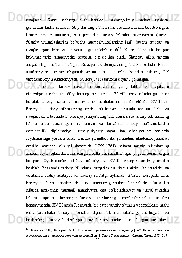 rivojlandi.   Shuni   inobatga   olish   kerakki,   madaniy-ilmiy   markaz,   ayniqsa,
gumanitar fanlar sohasida 60-yillarning o rtalaridan boshlab markaz bo lib kelgan.ʻ ʻ
Lomonosov   an’analarini,   shu   jumladan   tarixiy   bilimlar   nazariyasini   (tarixni
falsafiy   umumlashtirish   bo‘yicha   huquqshunoslarning   ishi)   davom   ettirgan   va
rivojlantirgan   Moskva   universitetiga   ko‘chib   o‘tdi 12
.   Ketrin   II   vakili   bo‘lgan
hukumat   tarix   taraqqiyotini   bevosita   o‘z   qo‘liga   oladi.   Shunday   qilib,   tarixga
aloqadorligi   ma’lum   bo‘lgan   Rossiya   akademiyasining   tashkil   etilishi   Fanlar
akademiyasini   tarixni   o‘rganish   zaruratidan   ozod   qildi.   Bundan   tashqari,   G.F
vafotidan keyin Akademiyada. Miller (1783) tarixchi deyarli qolmagan.
Tarixchilar   tarixiy   mavzularni   kengaytirib,   yangi   faktlar   va   hujjatlarni
qidirishga   kirishdilar.   60-yillarning   o rtalaridan   70-yillarning   o rtalariga   qadar	
ʻ ʻ
ko plab   tarixiy   asarlar   va   milliy   tarix   manbalarining   nashr   etilishi.   XVIII   asr	
ʻ
Rossiyada   tarixiy   bilimlarning   misli   ko‘rilmagan   darajada   tez   tarqalishi   va
rivojlanishini ta’minladi. Rossiya jamiyatining turli doiralarida tarixiy bilimlarning
tobora   ortib   borayotgan   rivojlanishi   va   tarqalishi   tarixiy   ma’lumotlardan
qonunchilik,   diplomatiya,   ijtimoiy-siyosiy   hayot,   fan,   adabiyot   va   san’atda
foydalanishga   yordam   berdi.   Barcha   jurnallar,   shu   jumladan,   akademik   jurnallar
orasida,   ayniqsa,   o‘n   yil   davomida   (1755-1764)   nafaqat   tarixiy   bilimlarning
zamonaviy rivojlanishini aks ettirgan, balki uni shakllantirgan yagona bosma organ
bo‘lgan   «Oylik   asarlar»   alohida   rol   o‘ynadi.   XVIII   asrning   ikkinchi   yarmidan
boshlab   Rossiyada   tarixiy   bilimlarni   tarqatish   va   rivojlantirish   ko‘rsatkichi   va
vositalari.   badiiy   adabiyot   va   tasviriy   san’atga   aylanadi.   G‘arbiy   Evropada   ham,
Rossiyada   ham   tarixshunoslik   rivojlanishining   muhim   bosqichidir.   Tarix   fan
sifatida   asta-sekin   mustaqil   ahamiyatga   ega   bo‘lib,adabiyot   va   jurnalistikadan
tobora   ajralib   bormoqda.Tarixiy   asarlarning   manbashunoslik   asoslari
kengaymoqda. XVIII asrda Rossiyada bir qator tarixiy o‘tmish yodgorliklari nashr
etildi   (xronikalar,   tarixiy   materiallar,   diplomatik   munosabatlarga   oid   hujjatlar   va
boshqalar).   Tarixiy   hodisalarga   diniy-cherkov   nuqtai   nazari   borgan   sari   ularni
12
  Можаева   Г.В.,   Котляров   А.Н.   У   истоков   провинциальной   историографии//   Вестник   Томского
государственного педагогического университета: Вып. 3: Серия: Правоведение. История. Томск, 1997.  C .57.
20 