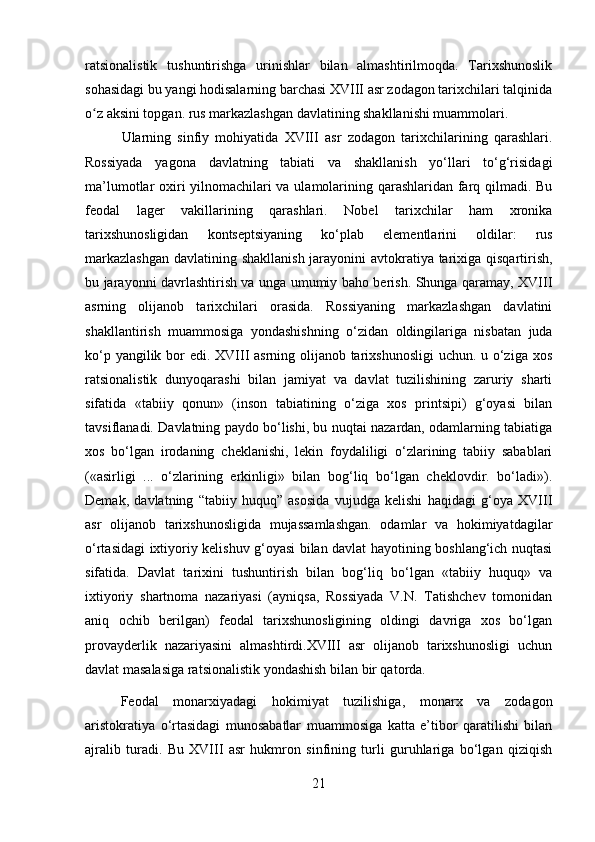 ratsionalistik   tushuntirishga   urinishlar   bilan   almashtirilmoqda.   Tarixshunoslik
sohasidagi bu yangi hodisalarning barchasi XVIII asr zodagon tarixchilari talqinida
o z aksini topgan. rus markazlashgan davlatining shakllanishi muammolari.ʻ
Ularning   sinfiy   mohiyatida   XVIII   asr   zodagon   tarixchilarining   qarashlari.
Rossiyada   yagona   davlatning   tabiati   va   shakllanish   yo‘llari   to‘g‘risidagi
ma’lumotlar oxiri yilnomachilari va ulamolarining qarashlaridan farq qilmadi. Bu
feodal   lager   vakillarining   qarashlari.   Nobel   tarixchilar   ham   xronika
tarixshunosligidan   kontseptsiyaning   ko‘plab   elementlarini   oldilar:   rus
markazlashgan  davlatining shakllanish jarayonini  avtokratiya tarixiga qisqartirish,
bu jarayonni davrlashtirish va unga umumiy baho berish. Shunga qaramay, XVIII
asrning   olijanob   tarixchilari   orasida.   Rossiyaning   markazlashgan   davlatini
shakllantirish   muammosiga   yondashishning   o‘zidan   oldingilariga   nisbatan   juda
ko‘p yangilik bor edi. XVIII asrning olijanob tarixshunosligi  uchun. u o‘ziga xos
ratsionalistik   dunyoqarashi   bilan   jamiyat   va   davlat   tuzilishining   zaruriy   sharti
sifatida   «tabiiy   qonun»   (inson   tabiatining   o‘ziga   xos   printsipi)   g‘oyasi   bilan
tavsiflanadi. Davlatning paydo bo‘lishi, bu nuqtai nazardan, odamlarning tabiatiga
xos   bo‘lgan   irodaning   cheklanishi,   lekin   foydaliligi   o‘zlarining   tabiiy   sabablari
(«asirligi   ...   o‘zlarining   erkinligi»   bilan   bog‘liq   bo‘lgan   cheklovdir.   bo‘ladi»).
Demak,   davlatning   “tabiiy   huquq”   asosida   vujudga   kelishi   haqidagi   g‘oya   XVIII
asr   olijanob   tarixshunosligida   mujassamlashgan.   odamlar   va   hokimiyatdagilar
o‘rtasidagi ixtiyoriy kelishuv g‘oyasi bilan davlat hayotining boshlang‘ich nuqtasi
sifatida.   Davlat   tarixini   tushuntirish   bilan   bog‘liq   bo‘lgan   «tabiiy   huquq»   va
ixtiyoriy   shartnoma   nazariyasi   (ayniqsa,   Rossiyada   V.N.   Tatishchev   tomonidan
aniq   ochib   berilgan)   feodal   tarixshunosligining   oldingi   davriga   xos   bo‘lgan
provayderlik   nazariyasini   almashtirdi.XVIII   asr   olijanob   tarixshunosligi   uchun
davlat masalasiga ratsionalistik yondashish bilan bir qatorda.
Feodal   monarxiyadagi   hokimiyat   tuzilishiga,   monarx   va   zodagon
aristokratiya   o‘rtasidagi   munosabatlar   muammosiga   katta   e’tibor   qaratilishi   bilan
ajralib   turadi.   Bu   XVIII   asr   hukmron   sinfining   turli   guruhlariga   bo‘lgan   qiziqish
21 