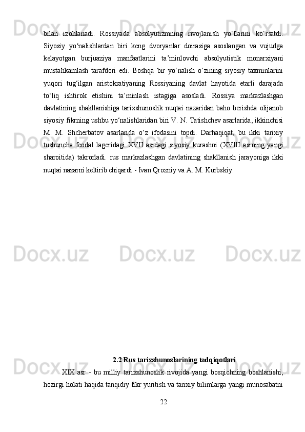 bilan   izohlanadi.   Rossiyada   absolyutizmning   rivojlanish   yo‘llarini   ko‘rsatdi .
Siyosiy   yo nalishlardan   biri   keng   dvoryanlar   doirasiga   asoslangan   va   vujudgaʻ
kelayotgan   burjuaziya   manfaatlarini   ta minlovchi   absolyutistik   monarxiyani	
ʼ
mustahkamlash   tarafdori   edi.   Boshqa   bir   yo‘nalish   o‘zining   siyosiy   taxminlarini
yuqori   tug‘ilgan   aristokratiyaning   Rossiyaning   davlat   hayotida   etarli   darajada
to‘liq   ishtirok   etishini   ta’minlash   istagiga   asosladi.   Rossiya   markazlashgan
davlatining  shakllanishiga   tarixshunoslik   nuqtai   nazaridan   baho   berishda   olijanob
siyosiy fikrning ushbu yo‘nalishlaridan biri V. N. Tatishchev asarlarida, ikkinchisi
M.   M.   Shcherbatov   asarlarida   o‘z   ifodasini   topdi.   Darhaqiqat,   bu   ikki   tarixiy
tushuncha   feodal   lageridagi   XVII   asrdagi   siyosiy   kurashni   (XVIII   asrning   yangi
sharoitida)   takrorladi.   rus   markazlashgan   davlatining   shakllanish   jarayoniga   ikki
nuqtai nazarni keltirib chiqardi - Ivan Qrozniy va A. M. Kurbskiy.
2.2 Rus tarixshunoslarining tadqiqotlari
XIX   asr   -   bu   milliy   tarixshunoslik   rivojida   yangi   bosqichning   boshlanishi,
hozirgi holati haqida tanqidiy fikr yuritish va tarixiy bilimlarga yangi munosabatni
22 