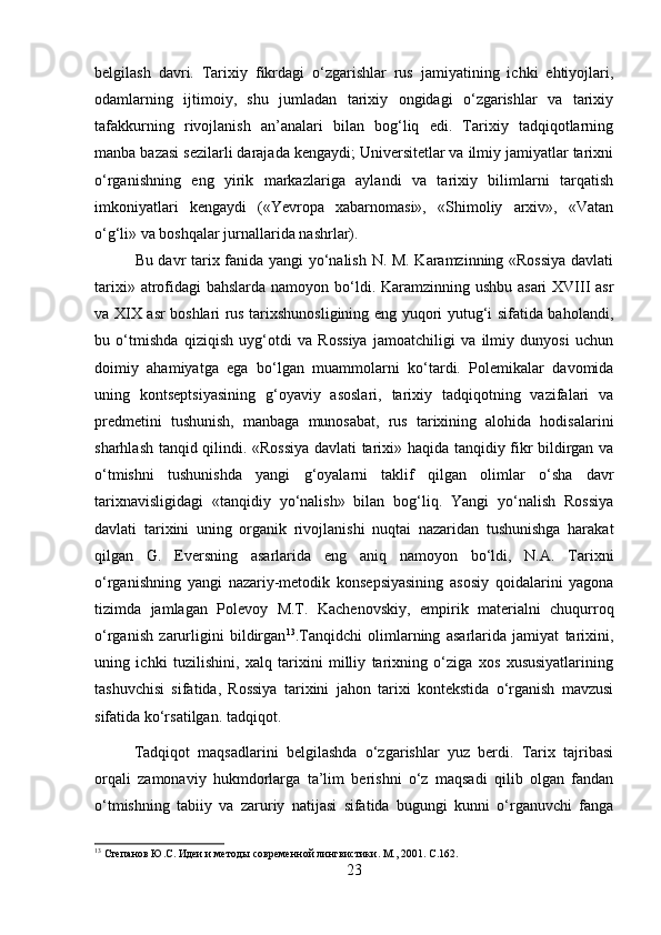 belgilash   davri.   Tarixiy   fikrdagi   o‘zgarishlar   rus   jamiyatining   ichki   ehtiyojlari,
odamlarning   ijtimoiy,   shu   jumladan   tarixiy   ongidagi   o‘zgarishlar   va   tarixiy
tafakkurning   rivojlanish   an’analari   bilan   bog‘liq   edi.   Tarixiy   tadqiqotlarning
manba bazasi sezilarli darajada kengaydi; Universitetlar va ilmiy jamiyatlar tarixni
o‘rganishning   eng   yirik   markazlariga   aylandi   va   tarixiy   bilimlarni   tarqatish
imkoniyatlari   kengaydi   («Yevropa   xabarnomasi»,   «Shimoliy   arxiv»,   «Vatan
o‘g‘li» va boshqalar jurnallarida nashrlar).
Bu davr tarix fanida yangi yo‘nalish N. M. Karamzinning «Rossiya  davlati
tarixi» atrofidagi  bahslarda namoyon bo‘ldi. Karamzinning ushbu asari  XVIII  asr
va XIX asr boshlari rus tarixshunosligining eng yuqori yutug‘i sifatida baholandi,
bu   o‘tmishda   qiziqish   uyg‘otdi   va   Rossiya   jamoatchiligi   va   ilmiy   dunyosi   uchun
doimiy   ahamiyatga   ega   bo‘lgan   muammolarni   ko‘tardi.   Polemikalar   davomida
uning   kontseptsiyasining   g‘oyaviy   asoslari,   tarixiy   tadqiqotning   vazifalari   va
predmetini   tushunish,   manbaga   munosabat,   rus   tarixining   alohida   hodisalarini
sharhlash tanqid qilindi. «Rossiya davlati tarixi» haqida tanqidiy fikr bildirgan va
o‘tmishni   tushunishda   yangi   g‘oyalarni   taklif   qilgan   olimlar   o‘sha   davr
tarixnavisligidagi   «tanqidiy   yo‘nalish»   bilan   bog‘liq.   Yangi   yo‘nalish   Rossiya
davlati   tarixini   uning   organik   rivojlanishi   nuqtai   nazaridan   tushunishga   harakat
qilgan   G.   Eversning   asarlarida   eng   aniq   namoyon   bo‘ldi,   N.A.   Tarixni
o‘rganishning   yangi   nazariy-metodik   konsepsiyasining   asosiy   qoidalarini   yagona
tizimda   jamlagan   Polevoy   M.T.   Kachenovskiy,   empirik   materialni   chuqurroq
o‘rganish   zarurligini   bildirgan 13
.Tanqidchi   olimlarning   asarlarida   jamiyat   tarixini,
uning   ichki   tuzilishini,   xalq   tarixini   milliy   tarixning   o‘ziga   xos   xususiyatlarining
tashuvchisi   sifatida,   Rossiya   tarixini   jahon   tarixi   kontekstida   o‘rganish   mavzusi
sifatida ko‘rsatilgan. tadqiqot.
Tadqiqot   maqsadlarini   belgilashda   o‘zgarishlar   yuz   berdi.   Tarix   tajribasi
orqali   zamonaviy   hukmdorlarga   ta’lim   berishni   o‘z   maqsadi   qilib   olgan   fandan
o‘tmishning   tabiiy   va   zaruriy   natijasi   sifatida   bugungi   kunni   o‘rganuvchi   fanga
13
 Степанов Ю.С. Идеи и методы современной лингвистики. М., 201.  C .162.
23 