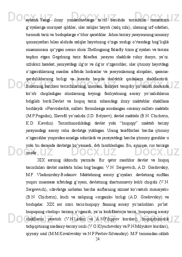 aylandi.Yangi   ilmiy   yondashuvlarga   ta’rif   berishda   tarixchilar   romantizm
g‘oyalariga murojaat qildilar, ular xalqlar hayoti (xalq ruhi), ularning urf-odatlari,
turmush tarzi va boshqalarga e’tibor qaratdilar. Jahon tarixiy jarayonining umumiy
qonuniyatlari bilan alohida xalqlar hayotining o‘ziga xosligi o‘rtasidagi  bog‘liqlik
muammosini qo‘ygan nemis olimi Shellingning falsafiy tizim g‘oyalari va tarixni
taqdim   etgan   Gegelning   tarix   falsafasi.   jarayon   shaklida   ruhiy   dunyo,   ya’ni.
uzluksiz harakat, jamiyatdagi  ilg‘or va ilg‘or o‘zgarishlar, ular ijtimoiy hayotdagi
o‘zgarishlarning   manbai   sifatida   hodisalar   va   jarayonlarning   aloqalari,   qarama-
qarshiliklarning   birligi   va   kurashi   haqida   dialektik   qoidalarni   shakllantirdi.
Bularning barchasi  tarixchilarning, xususan,  faoliyati  tanqidiy yo‘nalish doirasida
ko‘rib   chiqiladigan   olimlarning   keyingi   faoliyatining   asosiy   yo‘nalishlarini
belgilab   berdi.Davlat   va   huquq   tarixi   sohasidagi   ilmiy   maktablar   shakllana
boshlaydi: «Pravoslavlik, millat» formulasiga asoslangan «rasmiy millat» maktabi
(M.P.Pogodin); Slavofil yo‘nalishi (I.D. Belyaev); davlat maktabi (B.N. Chicherin,
K.D.   Kavelin).   Tarixshunoslikdagi   davlat   yoki   “huquqiy”   maktab   tarixiy
jarayondagi   asosiy   rolni   davlatga   yuklagan.   Uning   tarafdorlari   barcha   ijtimoiy
o‘zgarishlar yuqoridan amalga oshiriladi va jamiyatdagi barcha ijtimoiy guruhlar u
yoki bu darajada davlatga bo‘ysunadi, deb hisoblashgan. Bu, ayniqsa, rus tarixiga
xosdir.
XIX   asrning   ikkinchi   yarmida.   Bir   qator   mashhur   davlat   va   huquq
tarixchilari   davlat   maktabi   bilan   bog‘langan:   V.N.   Sergeevich,   A.D.   Gradovskiy,
M.F.   Vladimirskiy-Budanov.   Maktabning   asosiy   g‘oyalari:   davlatning   sinfdan
yuqori   muassasa   sifatidagi   g‘oyasi,   davlatning   shartnomaviy   kelib   chiqishi   (V.N.
Sergeevich),   «davlatga   nisbatan   barcha   sinflarning   xizmat   ko‘rsatish   xususiyati»
(B.N.   Chicherin),   kuch   va   xalqning   «organik»   birligi   (A.D.   Gradovskiy)   va
boshqalar.   XIX   asr   oxiri   tarix-huquqiy   fanning   asosiy   yo nalishlari.   po‘lat:ʻ
huquqning «tashqi» tarixini o‘rganish, ya’ni kodifikatsiya tarixi, huquqning asosiy
shakllarini   yaratish   (V.N.Latkin   va   A.N.Filippov   kurslari);   huquqshunoslik
tadqiqotining madaniy-tarixiy usuli (V.O.Klyuchevskiy va P.N.Milyukov kurslari);
qiyosiy usul (M.M.Kovalevskiy va N.P.Pavlov-Silvanskiy). M.F tomonidan ishlab
24 