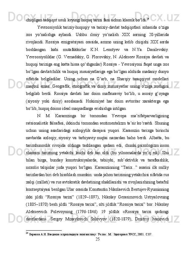 chiqilgan tadqiqot usuli keyingi huquq tarixi fani uchun klassik bo‘ldi. 14
Yevroosiyolik tarixiy-huquqiy va tarixiy-davlat tadqiqotlari sohasida o zigaʻ
xos   yo nalishga   aylandi.   Ushbu   ilmiy   yo‘nalish   XIX   asrning   20-yillarida	
ʻ
rivojlandi.   Rossiya   emigratsiyasi   orasida,   ammo   uning   kelib   chiqishi   XIX   asrda
boshlangan.   kabi   mutafakkirlar   K.N.   Leontyev   va   N.Ya.   Danilevskiy.
Yevroosiyoliklar   (G.   Vernadskiy,   G.   Florovskiy,   N.   Alekseev   Rossiya   davlati   va
huquqi tarixiga eng katta hissa qo‘shganlar) Rossiya - Yevrosiyoni faqat unga xos
bo‘lgan davlatchilik va huquq xususiyatlariga ega bo‘lgan alohida madaniy dunyo
sifatida   belgiladilar.   Uning   uchun   na   G‘arb,   na   Sharqiy   taraqqiyot   modellari
maqbul   emas.   Geografik,   etnografik   va   diniy   xususiyatlar   uning   o‘ziga   xosligini
belgilab   berdi.   Rossiya   davlati   har   doim   mafkuraviy   bo‘lib,   u   asosiy   g‘oyaga
(siyosiy   yoki   diniy)   asoslanadi.   Hokimiyat   har   doim   avtoritar   xarakterga   ega
bo‘lib, huquq doimo ideal maqsadlarga erishishga intilgan.
N.   M.   Karamzinga   bir   tomondan   Yevropa   ma rifatparvarligining	
ʼ
ratsionalistik falsafasi, ikkinchi tomondan sentimentalizm ta sir ko rsatdi. Shuning	
ʼ ʻ
uchun   uning   asarlaridagi   axloqiylik   darajasi   yuqori.   Karamzin   tarixga   birinchi
navbatda   axloqiy,   siyosiy   va   tarbiyaviy   nuqtai   nazardan   baho   berdi.   Albatta,   bu
tarixshunoslik   rivojida   oldinga   tashlangan   qadam   edi,   chunki   psixologizm   inson
shaxsini   tarixning   yetakchi   kuchi   deb   tan   oldi   (bu   yilnomalarda   yo‘q   edi).   Shu
bilan   birga,   bunday   konstruksiyalarda,   tabiiyki,   sub’ektivlik   va   tarafkashlik,
noxolis   talqinlar   juda   yuqori   bo‘lgan.   Karamzinning   “Tarix...”   asarini   ilk   milliy
tarixlardan biri deb hisoblash mumkin: unda jahon tarixining yetakchisi sifatida rus
xalqi (millati) va rus avtokratik davlatining shakllanishi va rivojlanishining batafsil
kontseptsiyasi berilgan.Ular orasida Konstantin Nikolaevich Bestujev-Ryuminning
ikki   jildli   “Rossiya   tarixi”   (1829–1897),   Nikolay   Gerasimovich   Ustryalovning
(185–1870) besh jildli “Rossiya tarixi”, olti jildlik “Rossiya tarixi” bor. Nikolay
Alekseevich   Polevoyning   (1796-1846)   19   jildlik   «Rossiya   tarixi   qadimgi
davrlardan».   Sergey   Mixaylovich   Solovyov   (1820-1879),   Dmitriy   Ivanovich
14
 Баранов А.Н. Введение в прикладную лингвистику: Уч.пос. М.: Эдиториал УРСС, 201.  C .87.
25