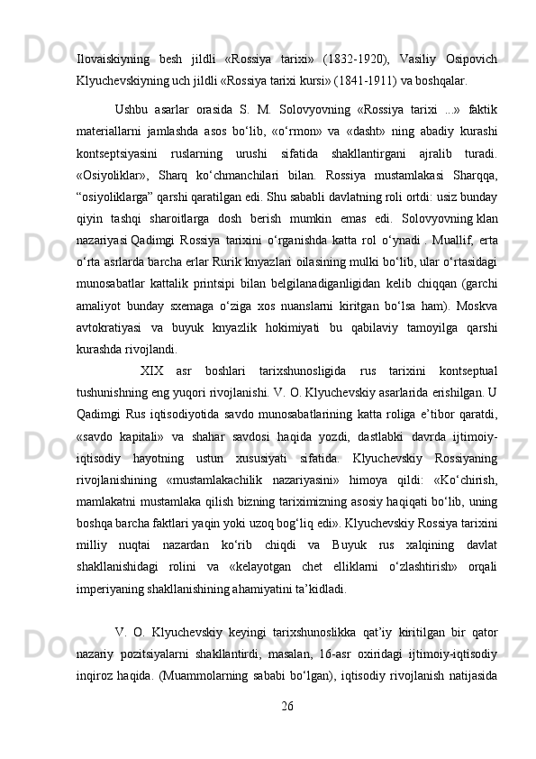 Ilovaiskiyning   besh   jildli   «Rossiya   tarixi»   (1832-1920),   Vasiliy   Osipovich
Klyuchevskiyning uch jildli «Rossiya tarixi kursi» (1841-1911) va boshqalar.
Ushbu   asarlar   orasida   S.   M.   Solovyovning   «Rossiya   tarixi   ...»   faktik
materiallarni   jamlashda   asos   bo‘lib,   «o‘rmon»   va   «dasht»   ning   abadiy   kurashi
kontseptsiyasini   ruslarning   urushi   sifatida   shakllantirgani   ajralib   turadi.
«Osiyoliklar»,   Sharq   ko‘chmanchilari   bilan.   Rossiya   mustamlakasi   Sharqqa,
“osiyoliklarga” qarshi qaratilgan edi. Shu sababli davlatning roli ortdi: usiz bunday
qiyin   tashqi   sharoitlarga   dosh   berish   mumkin   emas   edi.   Solovyovning   klan
nazariyasi   Qadimgi   Rossiya   tarixini   o‘rganishda   katta   rol   o‘ynadi   .   Muallif,   erta
o‘rta asrlarda barcha erlar Rurik knyazlari oilasining mulki bo‘lib, ular o‘rtasidagi
munosabatlar   kattalik   printsipi   bilan   belgilanadiganligidan   kelib   chiqqan   (garchi
amaliyot   bunday   sxemaga   o‘ziga   xos   nuanslarni   kiritgan   bo‘lsa   ham).   Moskva
avtokratiyasi   va   buyuk   knyazlik   hokimiyati   bu   qabilaviy   tamoyilga   qarshi
kurashda rivojlandi. 
XIX   asr   boshlari   tarixshunosligida   rus   tarixini   kontseptual
tushunishning eng yuqori rivojlanishi. V. O. Klyuchevskiy asarlarida erishilgan. U
Qadimgi   Rus   iqtisodiyotida   savdo   munosabatlarining   katta   roliga   e’tibor   qaratdi,
«savdo   kapitali»   va   shahar   savdosi   haqida   yozdi,   dastlabki   davrda   ijtimoiy-
iqtisodiy   hayotning   ustun   xususiyati   sifatida.   Klyuchevskiy   Rossiyaning
rivojlanishining   «mustamlakachilik   nazariyasini»   himoya   qildi:   «Ko‘chirish,
mamlakatni mustamlaka qilish bizning tariximizning asosiy haqiqati bo‘lib, uning
boshqa barcha faktlari yaqin yoki uzoq bog‘liq edi». Klyuchevskiy Rossiya tarixini
milliy   nuqtai   nazardan   ko‘rib   chiqdi   va   Buyuk   rus   xalqining   davlat
shakllanishidagi   rolini   va   «kelayotgan   chet   elliklarni   o‘zlashtirish»   orqali
imperiyaning shakllanishining ahamiyatini ta’kidladi.
V.   O.   Klyuchevskiy   keyingi   tarixshunoslikka   qat’iy   kiritilgan   bir   qator
nazariy   pozitsiyalarni   shakllantirdi,   masalan,   16-asr   oxiridagi   ijtimoiy-iqtisodiy
inqiroz   haqida.   (Muammolarning   sababi   bo‘lgan),   iqtisodiy   rivojlanish   natijasida
26 