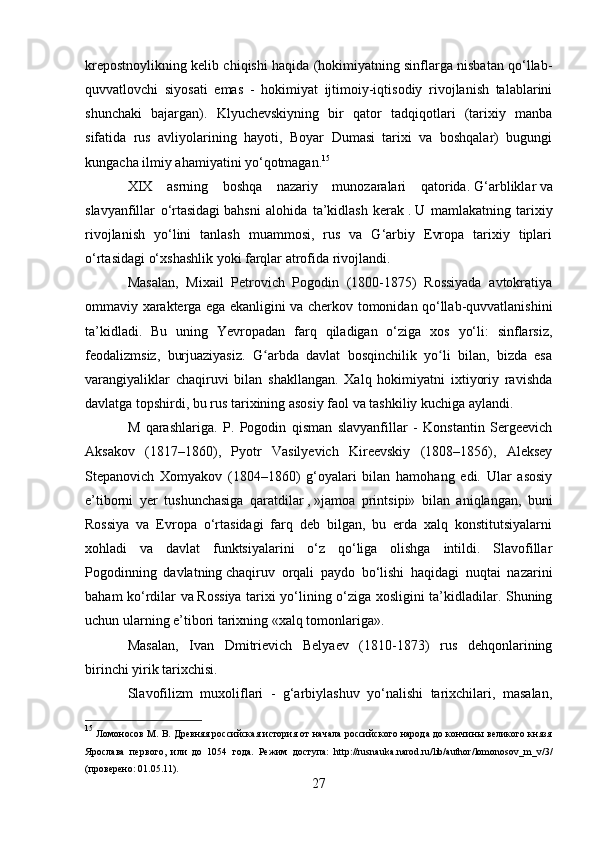 krepostnoylikning kelib chiqishi haqida (hokimiyatning sinflarga nisbatan qo‘llab-
quvvatlovchi   siyosati   emas   -   hokimiyat   ijtimoiy-iqtisodiy   rivojlanish   talablarini
shunchaki   bajargan).   Klyuchevskiyning   bir   qator   tadqiqotlari   (tarixiy   manba
sifatida   rus   avliyolarining   hayoti,   Boyar   Dumasi   tarixi   va   boshqalar)   bugungi
kungacha ilmiy ahamiyatini yo‘qotmagan. 15
XIX   asrning   boshqa   nazariy   munozaralari   qatorida.   G‘arbliklar   va
slavyanfillar   o‘rtasidagi   bahsni   alohida   ta’kidlash   kerak   .   U   mamlakatning   tarixiy
rivojlanish   yo‘lini   tanlash   muammosi,   rus   va   G‘arbiy   Evropa   tarixiy   tiplari
o‘rtasidagi o‘xshashlik yoki farqlar atrofida rivojlandi.
Masalan,   Mixail   Petrovich   Pogodin   (180-1875)   Rossiyada   avtokratiya
ommaviy xarakterga ega ekanligini va cherkov tomonidan qo‘llab-quvvatlanishini
ta’kidladi.   Bu   uning   Yevropadan   farq   qiladigan   o‘ziga   xos   yo‘li:   sinflarsiz,
feodalizmsiz,   burjuaziyasiz.   G arbda   davlat   bosqinchilik   yo li   bilan,   bizda   esaʻ ʻ
varangiyaliklar   chaqiruvi   bilan   shakllangan.   Xalq   hokimiyatni   ixtiyoriy   ravishda
davlatga topshirdi, bu rus tarixining asosiy faol va tashkiliy kuchiga aylandi.
M   qarashlariga.   P.   Pogodin   qisman   slavyanfillar   -   Konstantin   Sergeevich
Aksakov   (1817–1860),   Pyotr   Vasilyevich   Kireevskiy   (1808–1856),   Aleksey
Stepanovich   Xomyakov   (1804–1860)   g‘oyalari   bilan   hamohang   edi.   Ular   asosiy
e’tiborni   yer   tushunchasiga   qaratdilar   ,   »jamoa   printsipi»   bilan   aniqlangan,   buni
Rossiya   va   Evropa   o‘rtasidagi   farq   deb   bilgan,   bu   erda   xalq   konstitutsiyalarni
xohladi   va   davlat   funktsiyalarini   o‘z   qo‘liga   olishga   intildi.   Slavofillar
Pogodinning   davlatning   chaqiruv   orqali   paydo   bo‘lishi   haqidagi   nuqtai   nazarini
baham ko‘rdilar va   Rossiya tarixi yo‘lining o‘ziga xosligini ta’kidladilar. Shuning
uchun ularning e’tibori tarixning «xalq tomonlariga».
Masalan,   Ivan   Dmitrievich   Belyaev   (1810-1873)   rus   dehqonlarining
birinchi yirik tarixchisi.
Slavofilizm   muxoliflari   -   g‘arbiylashuv   yo‘nalishi   tarixchilari,   masalan,
15
  Ломоносов М. В. Древняя российская история от начала российского народа до кончины великого князя
Ярослава   первого,   или   до   154   года.   Режим   доступа:   http://rusnauka.narod.ru/lib/author/lomonosov_m_v/3/
(проверено: 01.5.11).
27 