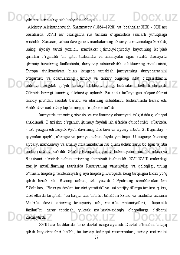 yilnomalarini o‘rganish bo‘yicha ishlaydi.
  Aleksey   Aleksandrovich   Shaxmatov   (1864–1920)   va   boshqalar. XIX   -   XX   asr
boshlarida.   XVII   asr   oxirigacha   rus   tarixini   o‘rganishda   sezilarli   yutuqlarga
erishildi.   Xususan, ushbu davrga oid manbalarning aksariyati muomalaga kiritildi,
uning   siyosiy   tarixi   yozildi,   mamlakat   ijtimoiy-iqtisodiy   hayotining   ko‘plab
qirralari   o‘rganildi,   bir   qator   tushuncha   va   nazariyalar   ilgari   surildi.   Rossiyada
ijtimoiy   hayotning   faollashishi,   dunyoviy   ratsionalistik   tafakkurning   rivojlanishi,
Evropa   sivilizatsiyasi   bilan   kengroq   tanishish   jamiyatning   dunyoqarashini
o‘zgartirdi   va   odamlarning   ijtimoiy   va   tarixiy   ongidagi   sifat   o‘zgarishlarini
oldindan   belgilab   qo‘ydi,   tarixiy   tafakkurda   yangi   hodisalarni   keltirib   chiqardi.
O‘tmish   hozirgi   kunning   o‘lchoviga   aylandi.   Bu   sodir   bo‘layotgan   o‘zgarishlarni
tarixiy   jihatdan   asoslab   berishi   va   ularning   sabablarini   tushuntirishi   kerak   edi.
Antik davr «asl ruhiy tajribaning qo‘riqchisi» bo‘ldi.
Jamiyatda   tarixning   siyosiy   va   mafkuraviy   ahamiyati   to‘g‘risidagi   e’tiqod
shakllandi. O‘tmishni o‘rganish ijtimoiy foydali ish sifatida e’tirof etildi. «Tarixda,
- deb yozgan edi Buyuk Pyotr davrining cherkovi va siyosiy arbobi G. Bujinskiy, -
qayerdan   qaytib,   o‘zingiz   va   jamiyat   uchun   foyda   yarating».   U   bugungi   kunning
siyosiy, mafkuraviy va amaliy muammolarini hal qilish uchun zarur bo‘lgan tajriba
ombori sifatida ko‘rildi. G‘arbiy Evropa dunyosida hokimiyatni mustahkamlash va
Rossiyani   o‘rnatish   uchun   tarixning   ahamiyati   tushunildi.   XVI-XVIII   asrlardagi
xorijiy   mualliflarning   asarlarida   Rossiyaning   vahshiyligi   va   qoloqligi,   uning
o‘tmishi haqidagi tendentsiyali g‘oya haqidagi Evropada keng tarqalgan fikrni yo‘q
qilish   kerak   edi.   Buning   uchun,   deb   yozadi   1-Pyotrning   sheriklaridan   biri
F.Saltikov, “Rossiya davlati tarixini yaratish” va uni xorijiy tillarga tarjima qilish,
chet ellarda tarqatish, “bu haqda ular batafsil bilishlari kerak. va mudofaa uchun.»
Ma’rifat   davri   tarixning   tarbiyaviy   roli,   ma’rifat   imkoniyatlari,   “fuqarolik
fazilati”ni   qaror   toptirish,   yuksak   ma’naviy-axloqiy   e’tiqodlarga   e’tiborni
kuchaytirdi.
XVIII   asr   boshlarida.   tarix   davlat   ishiga   aylandi.   Davlat   o‘tmishni   tadqiq
qilish   buyurtmachisi   bo‘lib,   bu   tarixiy   tadqiqot   muammolari,   tarixiy   materialni
29