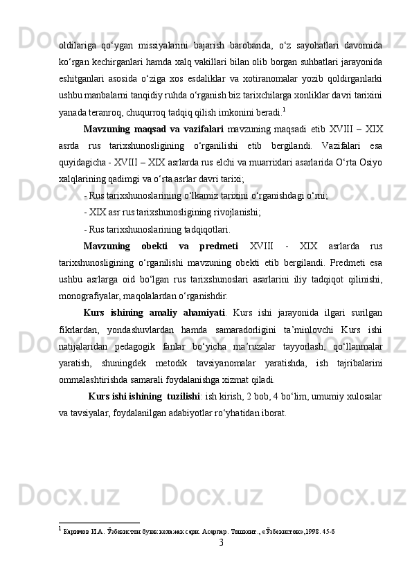 oldilariga   qo‘ygan   missiyalarini   bajarish   barobarida,   o‘z   sayohatlari   davomida
ko‘rgan kechirganlari hamda xalq vakillari bilan olib borgan suhbatlari jarayonida
eshitganlari   asosida   o‘ziga   xos   esdaliklar   va   xotiranomalar   yozib   qoldirganlarki
ushbu manbalarni tanqidiy ruhda o‘rganish biz tarixchilarga xonliklar davri tarixini
yanada teranroq, chuqurroq tadqiq qilish imkonini beradi. 1
Mavzuning   maqsad   va   vazifalari   mavzuning   maqsadi   etib   XVIII   –   XIX
asrda   rus   tarixshunosligining   o‘rganilishi   etib   bergilandi.   Vazifalari   esa
quyidagicha - XVIII – XIX asrlarda rus elchi va muarrixlari asarlarida O‘rta Osiyo
xalqlarining qadimgi va o‘rta asrlar davri tarixi; 
- Rus tarixshunoslarining o‘lkamiz tarixini o‘rganishdagi o‘rni; 
- XIX asr rus tarixshunosligining rivojlanishi; 
- Rus tarixshunoslarining tadqiqotlari.
Mavzuning   obekti   va   predmeti   XVIII   -   XIX   asrlarda   rus
tarixshunosligining   o‘rganilishi   mavzuning   obekti   etib   bergilandi.   Predmeti   esa
ushbu   asrlarga   oid   bo‘lgan   rus   tarixshunoslari   asarlarini   iliy   tadqiqot   qilinishi,
monografiyalar, maqolalardan o‘rganishdir.
Kurs   ishining   amaliy   ahamiyati .   Kurs   ishi   jarayonida   ilgari   surilgan
fikrlardan,   yondashuvlardan   hamda   samaradorligini   ta’minlovchi   Kurs   ishi
natijalaridan   pedagogik   fanlar   bo‘yicha   ma’ruzalar   tayyorlash,   qo‘llanmalar
yaratish,   shuningdek   metodik   tavsiyanomalar   yaratishda,   ish   tajribalarini
ommalashtirishda samarali foydalanishga xizmat qiladi.
Kurs ishi ishining  tuzilishi : ish kirish, 2 bob, 4 bo‘lim, umumiy xulosalar
va tavsiyalar, foydalanilgan adabiyotlar ro‘yhatidan iborat.
1
 Каримов И.А. Ўзбекистон буюк келажак сари. Асарлар. Тошкент., «Ўзбекистон»,1998. 45-б
3 