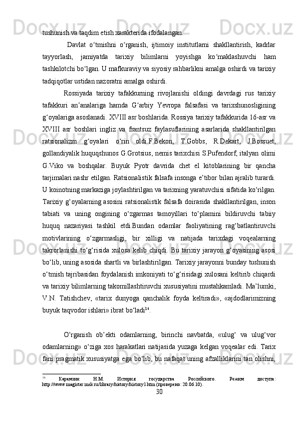 tushunish va taqdim etish xarakterida ifodalangan.
  Davlat   o tmishni   o rganish,   ijtimoiy   institutlarni   shakllantirish,   kadrlarʻ ʻ
tayyorlash,   jamiyatda   tarixiy   bilimlarni   yoyishga   ko maklashuvchi   ham	
ʻ
tashkilotchi bo lgan. U mafkuraviy va siyosiy rahbarlikni amalga oshirdi va tarixiy	
ʻ
tadqiqotlar ustidan nazoratni amalga oshirdi.
Rossiyada   tarixiy   tafakkurning   rivojlanishi   oldingi   davrdagi   rus   tarixiy
tafakkuri   an analariga   hamda   G arbiy   Yevropa   falsafasi   va   tarixshunosligining	
ʼ ʻ
g oyalariga asoslanadi. XVIII asr boshlarida. Rossiya tarixiy tafakkurida 16-asr va	
ʻ
XVIII   asr   boshlari   ingliz   va   frantsuz   faylasuflarining   asarlarida   shakllantirilgan
ratsionalizm   g oyalari   o rin   oldi.F.Bekon,   T.Gobbs,   R.Dekart,   J.Bossuet,	
ʻ ʻ
gollandiyalik huquqshunos G.Grotsius, nemis tarixchisi S.Pufendorf, italyan olimi
G.Viko   va   boshqalar.   Buyuk   Pyotr   davrida   chet   el   kitoblarining   bir   qancha
tarjimalari nashr etilgan. Ratsionalistik falsafa insonga e’tibor bilan ajralib turardi.
U koinotning markaziga joylashtirilgan va tarixning yaratuvchisi sifatida ko‘rilgan.
Tarixiy g‘oyalarning asosini  ratsionalistik  falsafa doirasida shakllantirilgan, inson
tabiati   va   uning   ongining   o‘zgarmas   tamoyillari   to‘plamini   bildiruvchi   tabiiy
huquq   nazariyasi   tashkil   etdi.Bundan   odamlar   faoliyatining   rag‘batlantiruvchi
motivlarining   o‘zgarmasligi,   bir   xilligi   va   natijada   tarixdagi   voqealarning
takrorlanishi   to‘g‘risida   xulosa   kelib   chiqdi.   Bu   tarixiy   jarayon   g‘oyasining   asosi
bo‘lib, uning asosida shartli va birlashtirilgan. Tarixiy jarayonni bunday tushunish
o‘tmish tajribasidan foydalanish imkoniyati to‘g‘risidagi xulosani keltirib chiqardi
va tarixiy bilimlarning takomillashtiruvchi xususiyatini mustahkamladi. Ma’lumki,
V.N.   Tatishchev,   «tarix   dunyoga   qanchalik   foyda   keltiradi»,   «ajdodlarimizning
buyuk taqvodor ishlari» ibrat bo‘ladi 16
.
O‘rganish   ob’ekti   odamlarning,   birinchi   navbatda,   «ulug‘   va   ulug‘vor
odamlarning»   o‘ziga   xos   harakatlari   natijasida   yuzaga   kelgan   voqealar   edi.   Tarix
fani  pragmatik xususiyatga  ega  bo‘lib, bu nafaqat  uning afzalliklarini  tan olishni,
16
  Карамзин   Н.М.   История   государства   Российского.   Режим   доступа:
http://www.magister.msk.ru/library/history/history1.htm (проверено: 20.06.10).
30 