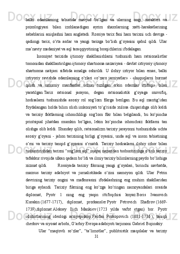 balki   odamlarning   tabiatida   mavjud   bo‘lgan   va   ularning   ongi,   xarakteri   va
psixologiyasi   bilan   izohlanadigan   ayrim   shaxslarning   xatti-harakatlarining
sabablarini   aniqlashni   ham  anglatadi.  Rossiya  tarix fani  ham   tarixni   uch  davrga  -
qadimgi   tarix,   o‘rta   asrlar   va   yangi   tarixga   bo‘lish   g‘oyasini   qabul   qildi.   Ular
ma’naviy madaniyat va aql taraqqiyotining bosqichlarini ifodalagan.
Insoniyat   tarixida   ijtimoiy   shakllanishlarni   tushunish   ham   ratsionalistlar
tomonidan shakllantirilgan ijtimoiy shartnoma nazariyasi - davlat ixtiyoriy ijtimoiy
shartnoma   natijasi   sifatida   amalga   oshirildi.   U   ilohiy   ixtiyor   bilan   emas,   balki
ixtiyoriy   ravishda   odamlarning   o‘zlari   «o‘zaro   jamiyatlar»   -   «huquqlarni   hurmat
qilish   va   umumiy   manfaatlar   uchun   tuzilgan   erkin   odamlar   ittifoqi»   bilan
yaratilgan.Tarix   ratsional   jarayon,   degan   ratsionalistik   g‘oyaga   muvofiq,
hodisalarni   tushunishda   asosiy   rol   sog‘lom   fikrga   berilgan.   Bu   aql   mantig‘idan
foydalangan holda bilim olish imkoniyati to‘g‘risida xulosa chiqarishga olib keldi
va   tarixiy   faktlarning   ishonchliligi   sog‘lom   fikr   bilan   belgilandi,   bu   ko‘pincha
printsipial   jihatdan   mumkin   bo‘lgan,   lekin   ko‘pincha   ishonchsiz   faktlarni   tan
olishga olib keldi. Shunday qilib, ratsionalizm tarixiy jarayonni tushunishda uchta
asosiy   g‘oyani   -   jahon   tarixining   birligi   g‘oyasini,   unda   aql   va   inson   tabiatining
o‘rni   va   tarixiy   tanqid   g‘oyasini   o‘rnatdi.   Tarixiy   hodisalarni   ilohiy   izhor   bilan
tushuntirishdan tarixni “sog‘lom aql” nuqtai nazaridan tushuntirishga o‘tish tarixiy
tafakkur rivojida ulkan qadam bo‘ldi va ilmiy tarixiy bilimlarning paydo bo‘lishiga
xizmat qildi. Rossiyada   tarixiy   fikrning   yangi   g‘oyalari,   birinchi   navbatda,
maxsus   tarixiy   adabiyot   va   jurnalistikada   o‘zini   namoyon   qildi.   Ular   Petrin
davrining   tarixiy   ongini   va   mafkurasini   ifodalashning   eng   muhim   shakllaridan
biriga   aylandi.   Tarixiy   fikrning   eng   ko‘zga   ko‘ringan   namoyandalari   orasida
diplomat,   Pyotr   1   ning   eng   yaqin   ittifoqchisi   knyaz   Boris   Ivanovich
Kurakin   (1677-1717),   diplomat,   prorkansler   Pyotr   Petrovich   Shafirov   (1669-
1739),diplomat   Aleksey   Ilich   Mankiev   (1723   yilda   vafot   etgan)   bor.   Pyotr
islohotlarining   ideologi   arxiyepiskop   Feofan   Prokopovich   (1681-1736   ),   taniqli
cherkov va siyosat arbobi, G‘arbiy Evropa adabiyoti tarjimoni   Gabriel Bujinskiy.
Ular   “maqtovli   so‘zlar”,   “ta’limotlar”,   publitsistik   maqolalar   va   tarixiy
31 