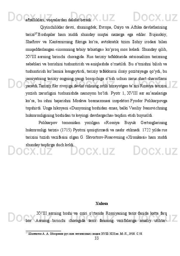 afzalliklari, voqealardan dalolat beradi.
  Qiyinchiliklar   davri,   shuningdek,   Evropa,   Osiyo   va   Afrika   davlatlarining
tarixi 17
.Boshqalar   ham   xuddi   shunday   nuqtai   nazarga   ega   edilar.   Bujinskiy,
Shafirov   va   Kantemirning   fikriga   ko‘ra,   avtokratik   tizim   Ilohiy   irodasi   bilan
muqaddaslangan   «insonning   tabiiy   tabiatiga»   ko‘proq   mos   keladi.   Shunday   qilib,
XVIII   asrning   birinchi   choragida.   Rus   tarixiy   tafakkurida   ratsionalizm   tarixning
sabablari va borishini tushuntirish va aniqlashda o‘rnatildi. Bu o‘tmishni bilish va
tushuntirish ko‘lamini  kengaytirdi, tarixiy tafakkurni ilmiy pozitsiyaga qo‘ydi, bu
jamiyatning tarixiy ongning yangi bosqichiga o‘tish uchun zarur shart-sharoitlarni
yaratdi.Tarixiy fikr rivojiga davlat rolining ortib borayotgan ta’siri Rossiya tarixini
yozish   zarurligini   tushunishda   namoyon   bo‘ldi.   Pyotr   1,   XVIII   asr   an’analariga
ko‘ra,   bu   ishni   bajarishni   Moskva   bosmaxonasi   inspektori   Fyodor   Polikarpovga
topshirdi.   Unga hikoyani «Dunyoning boshidan emas, balki Vasiliy Ivanovichning
hukmronligining boshidan to keyingi davrlargacha» taqdim etish buyurildi.
Polikarpov   tomonidan   yozilgan   «Rossiya   Buyuk   Gertsoglarining
hukmronligi tarixi» (1715) Pyotrni qoniqtirmadi va nashr etilmadi. 1722 yilda rus
tarixini   tuzish   vazifasini   olgan   G.   Skvortsov-Pisarevning   «Xronikasi»   ham   xuddi
shunday taqdirga duch keldi.
Xulosa
XVIII   asrning   boshi   va   oxiri   o‘rtasida   Rossiyaning   tarix   fanida   katta   farq
bor.   Asrning   birinchi   choragida   tarix   fanining   vazifalariga   amaliy   utilitar-
17
 Шахматов А. А. Обозрение русские летописных сводов XV III -XI X  вв. М.-Л., 1938.  C.58.
33 