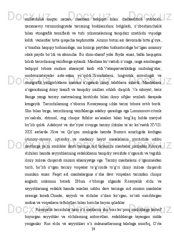 millatchilik   nuqtai   nazari,   manbani   tadqiqot   bilan   chalkashtirib   yuborish,
zamonaviy   terminologiyada   tarixning   boshlanishini   belgilash,   o‘zboshimchalik
bilan   etnografik   tasniflash   va   turli   yilnomalarning   tanqidsiz   uzatilishi   vujudga
keldi. variantlar bitta qisqacha taqdimotda. Ammo butun asr davomida bitta g‘oya,
o‘tmishni haqiqiy tushunishga, uni hozirgi paytdan tushuntirishga bo‘lgan umumiy
istak   paydo   bo‘ldi   va   aksincha.   Bu   shon-sharaf   yoki   foyda   emas,   balki   haqiqatni
bilish tarixchining vazifasiga aylandi. Manbani ko‘rsatish o‘rniga, unga asoslangan
tadqiqot   tobora   muhim   ahamiyat   kasb   etdi.Vatanparvarlikdagi   mubolag‘alar,
modernizatsiyalar   asta-sekin   yo‘qoldi.Xronikalarni,   lingvistik   arxeologik   va
etnografik   yodgorliklarni   maxsus   o‘rganish   ilmiy   talablarni   oshirdi.   Manbalarni
o‘rganishning   ilmiy   tasnifi   va   tanqidiy   usullari   ishlab   chiqildi.   Va   nihoyat,   tarix
faniga   yangi   tarixiy   materialning   kiritilishi   bilan   ilmiy   ufqlar   sezilarli   darajada
kengaydi.   Tarixchilarning   e’tiborini   Rossiyaning   ichki   tarixi   tobora   ortib   bordi.
Shu bilan birga, tarixchining vazifalariga adabiy qarashga ega Lomonosov-ritorik
yo‘nalishi,   ehtimol,   eng   chuqur   folklor   an’analari   bilan   bog‘liq   holda   mavjud
bo‘lib   qoldi.   Adabiyot   va   she’riyat   rivojiga   tarixiy   ildizlar   ta’sir   ko‘rsatdi. XVIII-
XIX   asrlarda   Xiva   va   Qo‘qon   xonligida   hamda   Buxoro   amirligida   kechgan
ijtimoiy-siyosiy,   iqtisodiy   va   madaniy   hayot   masalalarini   yoritishda   ushbu
davrlarga ya’ni xonliklar davri tarixiga oid birlamchi  manbalar jumladan Rossiya
elchilari hamda sayyohlarining esdaliklarini tanqidiy ravishda o‘rganish va tegishli
ilmiy  xulosa  chiqarish  muxim  ahamiyatga  ega.  Tarixiy manbalarni   o‘rganmasdan
turib,   bo‘lib   o‘tgan   tarixiy   voqealar   to‘g‘risida   to‘g‘ri   ilmiy   xulosa   chiqarish
mumkin   emas.   Faqat   asl   manbalargina   o‘sha   davr   voqealari   tarixidan   chuqur
anglash   imkonini   beradi.   SHuni   e’tiborga   olganda   Rossiyalik   elchi   va
sayyohlarning   esdalik   hamda   asarlari   ushbu   davr   tarixiga   oid   muxim   manbalar
sirasiga   kiradi.Chunki,   sayyoh   va   elchilar   o‘zlari   ko‘rgan,   so‘rab   surishtirgan
xodisa va voqealarni tafsilotlari bilan boricha bayon qiladilar. 
Rossiyalik tarixchilar ham o‘z asarlarini shu bois ko‘proq xonliklarga tashrif
buyurgan   sayyohlar   va   elchilarning   axborotlari,   esdaliklariga   tayangan   xolda
yozganlar.   Rus   elchi   va   sayyohlari   o‘z   xukumatlarining   talabiga   muofiq,   O‘rta
34 