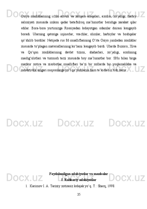 Osiyo   xonliklarining   ichki   axvoli   va   xalqaro   aloqalari,   axolisi,   xo‘jaligi,   harbiy
saloxiyati   xususida   imkon   qadar   batafsilroq   ma’lumotlar   berishga   xarakat   qilar
edilar.   Bora-bora   yurtimizga   Rossiyadan   kelayotgan   odamlar   doirasi   kengayib
boradi.   Ularning   qatoriga   injinerlar,   vrachlar,   olimlar,   harbiylar   va   boshqalar
qo‘shilib bordilar. Natijada rus 86 mualliflarining O‘rta Osiyo jumladan xonliklar
xususida to‘plagan materiallarining ko‘lami kengayib bordi. Ularda Buxoro, Xiva
va   Qo‘qon   xonliklarining   davlat   tizimi,   shaharlari,   xo‘jaligi,   axolining
mashg‘ulotlari   va   turmush   tarzi   xususida   boy   ma’lumotlar   bor.   SHu   bilan   birga
mazkur   xotira   va   xisobotlar   mualliflari   ba’zi   bir   xollarda   bir   yoqlamalikka   va
subektivlik singari nuqsonlarga yo‘l qo‘yishlarini ham ta’kidlab o‘tish zarur.
Foydalanilgan adabiyotlar va manbalar
I. Rahbariy adabiyotlar
1. Karimov I. A.  Tarixiy xotirasiz kelajak yo‘q.  T.: Sharq, 1998.
35 