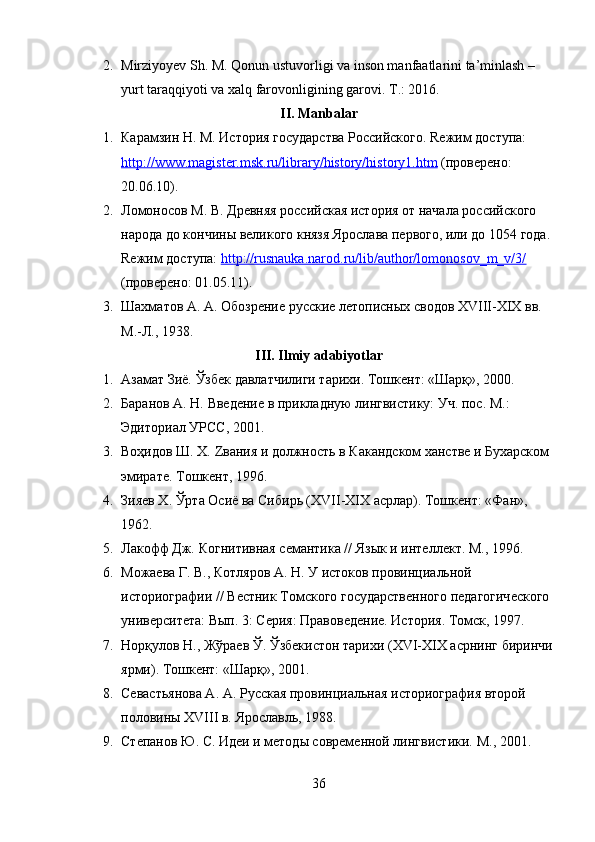 2. Mirziyoyev Sh. M.  Qonun ustuvorligi va inson manfaatlarini ta’minlash – 
yurt taraqqiyoti va xalq farovonligining garovi.   T.: 2016.
II. Manbalar
1. Карамзин Н. М.  История государства Российского.  Rежим доступа: 
http://www.magister.msk.ru/library/history/history1.htm  (проверено: 
20.06.10).
2. Ломоносов М. В.  Древняя российская история от начала российского 
народа до кончины великого князя Ярослава первого, или до 154 года.
Rежим доступа:  http://rusnauka.narod.ru/lib/author/lomonosov_m_v/3/  
(проверено: 01.5.11).
3. Шахматов А. А.  Обозрение русские летописных сводов XVIII-XIX вв.  
М.-Л., 1938.
III. Ilmiy adabiyotlar
1. Азамат Зиё.  Ўзбек давлатчилиги тарихи.  Тошкент: «Шарқ», 200.
2. Баранов А. Н.  Введение в прикладную лингвистику: Уч. пос.  М.: 
Эдиториал УРСС, 201.
3. Воҳидов Ш. Х.  Zвания и должность в Какандском ханстве и Бухарском 
эмирате.  Тошкент, 1996.
4. Зияев Х.  Ўрта Осиё ва Сибирь (XVII-XIX асрлар).  Тошкент: «Фан», 
1962.
5. Лакофф Дж.  Когнитивная семантика // Язык и интеллект.  М., 1996.
6. Можаева Г. В., Котляров А. Н.  У истоков провинциальной 
историографии // Вестник Томского государственного педагогического
университета: Вып. 3: Серия: Правоведение. История.  Томск, 1997.
7. Норқулов Н., Жўраев Ў.  Ўзбекистон тарихи (XVI-XIX асрнинг биринчи
ярми).  Тошкент: «Шарқ», 201.
8. Севастьянова А. А.  Русская провинциальная историография второй 
половины XVIII в.  Ярославль, 1988.
9. Степанов Ю. С.  Идеи и методы современной лингвистики.  М., 201.
36 