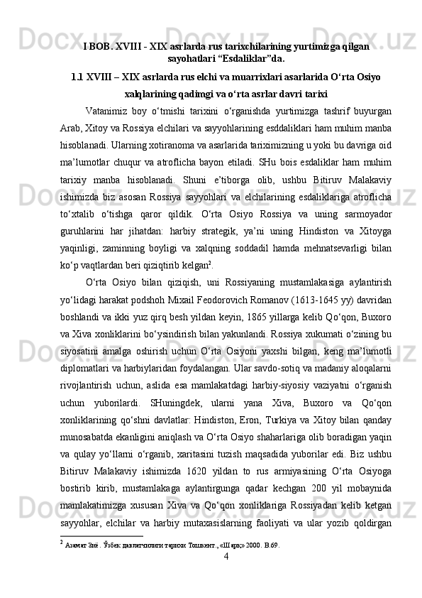 I BOB. XVIII - XIX asrlarda rus tarixchilarining yurtimizga qilgan
sayohatlari “Esdaliklar”da.
1.1 XVIII – XIX asrlarda rus elchi va muarrixlari asarlarida O‘rta Osiyo
xalqlarining qadimgi va o‘rta asrlar davri tarixi
Vatanimiz   boy   o‘tmishi   tarixini   o‘rganishda   yurtimizga   tashrif   buyurgan
Arab, Xitoy va Rossiya elchilari va sayyohlarining esddaliklari ham muhim manba
hisoblanadi. Ularning xotiranoma va asarlarida tariximizning u yoki bu davriga oid
ma’lumotlar   chuqur   va   atroflicha   bayon   etiladi.   SHu   bois   esdaliklar   ham   muhim
tarixiy   manba   hisoblanadi.   Shuni   e’tiborga   olib,   ushbu   Bitiruv   Malakaviy
ishimizda   biz   asosan   Rossiya   sayyohlari   va   elchilarining   esdaliklariga   atroflicha
to‘xtalib   o‘tishga   qaror   qildik.   O‘rta   Osiyo   Rossiya   va   uning   sarmoyador
guruhlarini   har   jihatdan:   harbiy   strategik,   ya’ni   uning   Hindiston   va   Xitoyga
yaqinligi,   zaminning   boyligi   va   xalqning   soddadil   hamda   mehnatsevarligi   bilan
ko‘p vaqtlardan beri qiziqtirib kelgan 2
.
O‘rta   Osiyo   bilan   qiziqish,   uni   Rossiyaning   mustamlakasiga   aylantirish
yo‘lidagi harakat podshoh Mixail Feodorovich Romanov (1613-1645 yy) davridan
boshlandi va ikki yuz qirq besh yildan keyin, 1865 yillarga kelib Qo‘qon, Buxoro
va Xiva xonliklarini bo‘ysindirish bilan yakunlandi. Rossiya xukumati o‘zining bu
siyosatini   amalga   oshirish   uchun   O‘rta   Osiyoni   yaxshi   bilgan,   keng   ma’lumotli
diplomatlari va harbiylaridan foydalangan. Ular savdo-sotiq va madaniy aloqalarni
rivojlantirish   uchun,   aslida   esa   mamlakatdagi   harbiy-siyosiy   vaziyatni   o‘rganish
uchun   yuborilardi.   SHuningdek,   ularni   yana   Xiva,   Buxoro   va   Qo‘qon
xonliklarining   qo‘shni   davlatlar:   Hindiston,   Eron,   Turkiya   va   Xitoy   bilan   qanday
munosabatda ekanligini aniqlash va O‘rta Osiyo shaharlariga olib boradigan yaqin
va   qulay   yo‘llarni   o‘rganib,   xaritasini   tuzish   maqsadida   yuborilar   edi.   Biz   ushbu
Bitiruv   Malakaviy   ishimizda   1620   yildan   to   rus   armiyasining   O‘rta   Osiyoga
bostirib   kirib,   mustamlakaga   aylantirgunga   qadar   kechgan   20   yil   mobaynida
mamlakatimizga   xususan   Xiva   va   Qo‘qon   xonliklariga   Rossiyadan   kelib   ketgan
sayyohlar,   elchilar   va   harbiy   mutaxasislarning   faoliyati   va   ular   yozib   qoldirgan
2
 Азамат Зиё. Ўзбек давлатчилиги тарихи Тошкент., «Шарқ» 200.  B .69.
4 