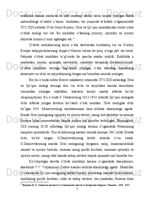 esdaliklar   hamda   asarlarda   bu   ikki   mustaqil   davlat   tarixi   haqida   yozilgan   faktik
materiallarga   to‘xtalib   o‘tamiz.   Jumladan,   biz   yuqorida   ta’kidlab   o‘tganimizdek
XVI-XIX asrlarda O‘rta Osiyo Buxoro, Xiva va Qo‘qon xonliklaridan iborat uchta
o‘zbek   xonligi   bor   edi.   Bu   xonliklar   o‘lkaning   ijtimoiy,   iqtisodiy   va   siyosiy
hayotida muxim o‘rinni egallagan edi.  3
O‘zbek   xonliklarining   tarixi   o‘sha   davrlardan   boshlaboq   rus   va   G‘arbiy
Evropa   tadqiqotchilarining   diqqat-e’tiborini   tobora   ko‘proq   o‘ziga   jalb   eta   bordi.
Natijada   o‘zbek   xonliklari   to‘g‘risida   bir   qancha   asarlar   yozildi.   Endilikda   u
asarlardan,   asosan,   qimmatli   materiallar,   manbalar   tariqasida   foydalanilmoqda.
O‘zbek   xonliklari   tarixiga   bag‘ishlab   yozilgan   o‘sha   davrdagi   asarlarning
aksariyati rus elchi va sayyohlarining bergan ma’lumotlari asosida yozilgan. 
Biz bu o‘rinda ushbu Bitiruv malakaviy ishimizda XVI-XIX asrlardagi Xiva
va   Qo‘qon   xonligi   tarixiga   doir   rus   elchi   va   sayyohlari   hamda   tarixchilari
tomonidan   yozilgan   esdaliklar,   asarlarni   tarixiy   manba   sifatida   ko‘rib
chiqmoqchimiz. Bu o‘rinda F. Nazarovning 1813-1814 yillarda Qo‘qon xonligida
elchi   sifatida   yozgan   kitobini   ko‘rsatib   o‘tish   mumkin.   Xiva   xonligida   elchi
bo‘lgan   N.N.   Muravyovning   sayohatnomasi   ham   alohida   ahamiyatga   egadir.
Bunda Xiva xonligining iqtisodiy va siyosiy ahvoli, uning chet davlatlar va ayniqsa
Rossiya   bilan   munosabatlari   haqida   muhim   ma’lumotlar   keltirilgan.   Shuningdek,
XIX   asrning   20-30   yillardagi   Qo‘qon   xonligi   tarixini   o‘rganishda   Potaninning
maqolasi qimmatlidir. Rus elchilarining asarlari orasida ayniqsa 1842 yilda Xivada
elchi   bo‘lib   turgan   G.Danilevskiyning   kitobi   alohida   o‘rin   tutadi.
G.Danilevskiyning   asarida   Xiva   xonligining   chegarasi,   xalqi,   hunarmandchilik
sanoati   va   siyosiy   tuzilishi,   xususan   uning   qurolli   kuchlari,   umuman   iqtisodiy   va
siyosiy axvoli, uning ichki hamda tashqi savdosi haqida qimmatli ma’lumotlar bor.
Ko‘rilayotgan   davrda   o‘zbek   xonliklari   tarixini   o‘rganishda   sharqshunos,
akademik V.V. Velyaminov-Zerkov asarlari alohida ahamiyatga egadir. Mualliflar
o‘z asarlarida Qo‘qon xonigining tashkil topishi, xonlikdagi mansab va lavozimlar,
xonlikning   qurolli   kuchlari,   ichki   va   tashqi   savdosi,   shu   jumladan,   Rossiya   bilan
3
  Воҳидов Ш.Х. «Звания и должность в Какандском ханстве и Бухарском эмирате» Тошкент., 1996.   B .85.
5 