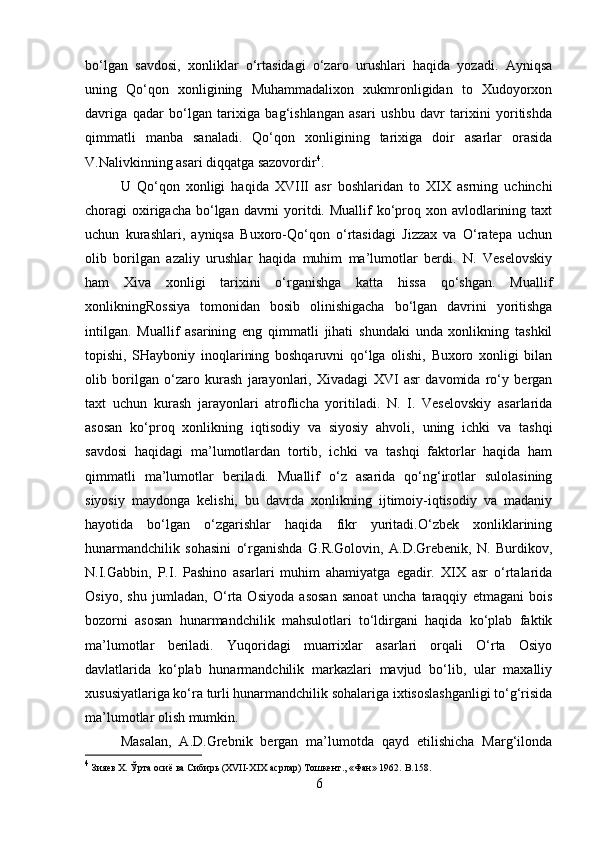 bo‘lgan   savdosi,   xonliklar   o‘rtasidagi   o‘zaro   urushlari   haqida   yozadi.   Ayniqsa
uning   Qo‘qon   xonligining   Muhammadalixon   xukmronligidan   to   Xudoyorxon
davriga   qadar   bo‘lgan   tarixiga   bag‘ishlangan   asari   ushbu   davr   tarixini   yoritishda
qimmatli   manba   sanaladi.   Qo‘qon   xonligining   tarixiga   doir   asarlar   orasida
V.Nalivkinning asari diqqatga sazovordir 4
.
U   Qo‘qon   xonligi   haqida   XVIII   asr   boshlaridan   to   XIX   asrning   uchinchi
choragi  oxirigacha  bo‘lgan davrni  yoritdi. Muallif  ko‘proq xon avlodlarining taxt
uchun   kurashlari,   ayniqsa   Buxoro-Qo‘qon   o‘rtasidagi   Jizzax   va   O‘ratepa   uchun
olib   borilgan   azaliy   urushlar   haqida   muhim   ma’lumotlar   berdi.   N.   Veselovskiy
ham   Xiva   xonligi   tarixini   o‘rganishga   katta   hissa   qo‘shgan.   Muallif
xonlikningRossiya   tomonidan   bosib   olinishigacha   bo‘lgan   davrini   yoritishga
intilgan.   Muallif   asarining   eng   qimmatli   jihati   shundaki   unda   xonlikning   tashkil
topishi,   SHayboniy   inoqlarining   boshqaruvni   qo‘lga   olishi,   Buxoro   xonligi   bilan
olib   borilgan   o‘zaro   kurash   jarayonlari,   Xivadagi   XVI   asr   davomida   ro‘y   bergan
taxt   uchun   kurash   jarayonlari   atroflicha   yoritiladi.   N.   I.   Veselovskiy   asarlarida
asosan   ko‘proq   xonlikning   iqtisodiy   va   siyosiy   ahvoli,   uning   ichki   va   tashqi
savdosi   haqidagi   ma’lumotlardan   tortib,   ichki   va   tashqi   faktorlar   haqida   ham
qimmatli   ma’lumotlar   beriladi.   Muallif   o‘z   asarida   qo‘ng‘irotlar   sulolasining
siyosiy   maydonga   kelishi,   bu   davrda   xonlikning   ijtimoiy-iqtisodiy   va   madaniy
hayotida   bo‘lgan   o‘zgarishlar   haqida   fikr   yuritadi.O‘zbek   xonliklarining
hunarmandchilik   sohasini   o‘rganishda   G.R.Golovin,   A.D.Grebenik,   N.   Burdikov,
N.I.Gabbin,   P.I.   Pashino   asarlari   muhim   ahamiyatga   egadir.   XIX   asr   o‘rtalarida
Osiyo,   shu   jumladan,   O‘rta   Osiyoda   asosan   sanoat   uncha   taraqqiy   etmagani   bois
bozorni   asosan   hunarmandchilik   mahsulotlari   to‘ldirgani   haqida   ko‘plab   faktik
ma’lumotlar   beriladi.   Yuqoridagi   muarrixlar   asarlari   orqali   O‘rta   Osiyo
davlatlarida   ko‘plab   hunarmandchilik   markazlari   mavjud   bo‘lib,   ular   maxalliy
xususiyatlariga ko‘ra turli hunarmandchilik sohalariga ixtisoslashganligi to‘g‘risida
ma’lumotlar olish mumkin.
Masalan,   A.D.Grebnik   bergan   ma’lumotda   qayd   etilishicha   Marg‘ilonda
4
 Зияев Х. Ўрта осиё ва Сибирь (XVII-XIX асрлар) Тошкент., «Фан» 1962.  B .158.
6 