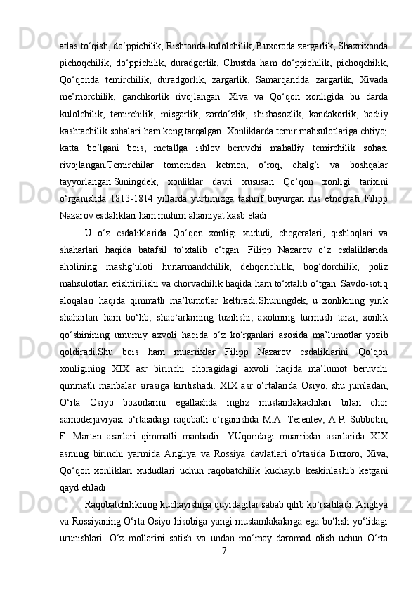 atlas to‘qish, do‘ppichilik, Rishtonda kulolchilik, Buxoroda zargarlik, Shaxrixonda
pichoqchilik,   do‘ppichilik,   duradgorlik,   Chustda   ham   do‘ppichilik,   pichoqchilik,
Qo‘qonda   temirchilik,   duradgorlik,   zargarlik,   Samarqandda   zargarlik,   Xivada
me’morchilik,   ganchkorlik   rivojlangan.   Xiva   va   Qo‘qon   xonligida   bu   darda
kulolchilik,   temirchilik,   misgarlik,   zardo‘zlik,   shishasozlik,   kandakorlik,   badiiy
kashtachilik sohalari ham keng tarqalgan. Xonliklarda temir mahsulotlariga ehtiyoj
katta   bo‘lgani   bois,   metallga   ishlov   beruvchi   mahalliy   temirchilik   sohasi
rivojlangan.Temirchilar   tomonidan   ketmon,   o‘roq,   chalg‘i   va   boshqalar
tayyorlangan.Suningdek,   xonliklar   davri   xususan   Qo‘qon   xonligi   tarixini
o‘rganishda   1813-1814   yillarda   yurtimizga   tashrif   buyurgan   rus   etnografi   Filipp
Nazarov esdaliklari ham muhim ahamiyat kasb etadi. 
U   o‘z   esdaliklarida   Qo‘qon   xonligi   xududi,   chegeralari,   qishloqlari   va
shaharlari   haqida   batafsil   to‘xtalib   o‘tgan.   Filipp   Nazarov   o‘z   esdaliklarida
aholining   mashg‘uloti   hunarmandchilik,   dehqonchilik,   bog‘dorchilik,   poliz
mahsulotlari etishtirilishi va chorvachilik haqida ham to‘xtalib o‘tgan. Savdo-sotiq
aloqalari   haqida   qimmatli   ma’lumotlar   keltiradi.Shuningdek,   u   xonlikning   yirik
shaharlari   ham   bo‘lib,   shao‘arlarning   tuzilishi,   axolining   turmush   tarzi,   xonlik
qo‘shinining   umumiy   axvoli   haqida   o‘z   ko‘rganlari   asosida   ma’lumotlar   yozib
qoldiradi.Shu   bois   ham   muarrixlar   Filipp   Nazarov   esdaliklarini   Qo‘qon
xonligining   XIX   asr   birinchi   choragidagi   axvoli   haqida   ma’lumot   beruvchi
qimmatli   manbalar   sirasiga   kiritishadi.   XIX   asr   o‘rtalarida   Osiyo,   shu   jumladan,
O‘rta   Osiyo   bozorlarini   egallashda   ingliz   mustamlakachilari   bilan   chor
samoderjaviyasi   o‘rtasidagi   raqobatli   o‘rganishda   M.A.   Terentev,   A.P.   Subbotin,
F.   Marten   asarlari   qimmatli   manbadir.   YUqoridagi   muarrixlar   asarlarida   XIX
asrning   birinchi   yarmida   Angliya   va   Rossiya   davlatlari   o‘rtasida   Buxoro,   Xiva,
Qo‘qon   xonliklari   xududlari   uchun   raqobatchilik   kuchayib   keskinlashib   ketgani
qayd etiladi.
Raqobatchilikning kuchayishiga quyidagilar sabab qilib ko‘rsatiladi. Angliya
va Rossiyaning O‘rta Osiyo hisobiga yangi mustamlakalarga ega bo‘lish yo‘lidagi
urunishlari.   O‘z   mollarini   sotish   va   undan   mo‘may   daromad   olish   uchun   O‘rta
7 