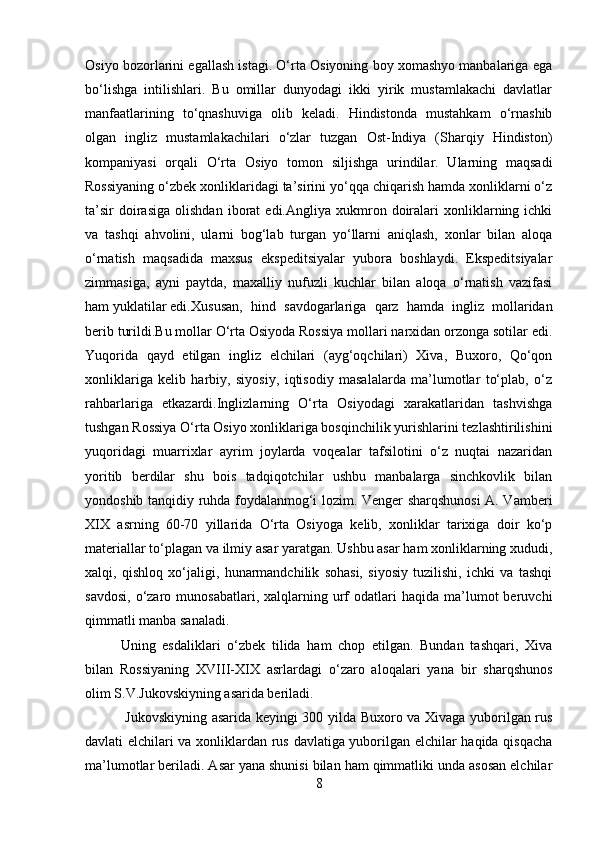 Osiyo bozorlarini egallash istagi. O‘rta Osiyoning boy xomashyo manbalariga ega
bo‘lishga   intilishlari.   Bu   omillar   dunyodagi   ikki   yirik   mustamlakachi   davlatlar
manfaatlarining   to‘qnashuviga   olib   keladi.   Hindistonda   mustahkam   o‘rnashib
olgan   ingliz   mustamlakachilari   o‘zlar   tuzgan   Ost-Indiya   (Sharqiy   Hindiston)
kompaniyasi   orqali   O‘rta   Osiyo   tomon   siljishga   urindilar.   Ularning   maqsadi
Rossiyaning o‘zbek xonliklaridagi ta’sirini yo‘qqa chiqarish hamda xonliklarni o‘z
ta’sir   doirasiga   olishdan   iborat   edi.Angliya  xukmron  doiralari   xonliklarning  ichki
va   tashqi   ahvolini,   ularni   bog‘lab   turgan   yo‘llarni   aniqlash,   xonlar   bilan   aloqa
o‘rnatish   maqsadida   maxsus   ekspeditsiyalar   yubora   boshlaydi.   Ekspeditsiyalar
zimmasiga,   ayni   paytda,   maxalliy   nufuzli   kuchlar   bilan   aloqa   o‘rnatish   vazifasi
ham yuklatilar edi. Xususan,   hind   savdogarlariga   qarz   hamda   ingliz   mollaridan
berib turildi.Bu mollar O‘rta Osiyoda Rossiya mollari narxidan orzonga sotilar edi.
Yuqorida   qayd   etilgan   ingliz   elchilari   (ayg‘oqchilari)   Xiva,   Buxoro,   Qo‘qon
xonliklariga   kelib   harbiy,   siyosiy,   iqtisodiy   masalalarda   ma’lumotlar   to‘plab,   o‘z
rahbarlariga   etkazardi.Inglizlarning   O‘rta   Osiyodagi   xarakatlaridan   tashvishga
tushgan Rossiya O‘rta Osiyo xonliklariga bosqinchilik yurishlarini tezlashtirilishini
yuqoridagi   muarrixlar   ayrim   joylarda   voqealar   tafsilotini   o‘z   nuqtai   nazaridan
yoritib   berdilar   shu   bois   tadqiqotchilar   ushbu   manbalarga   sinchkovlik   bilan
yondoshib tanqidiy ruhda foydalanmog‘i lozim. Venger sharqshunosi  A. Vamberi
XIX   asrning   60-70   yillarida   O‘rta   Osiyoga   kelib,   xonliklar   tarixiga   doir   ko‘p
materiallar to‘plagan va ilmiy asar yaratgan. Ushbu asar ham xonliklarning xududi,
xalqi,   qishloq   xo‘jaligi,   hunarmandchilik   sohasi,   siyosiy   tuzilishi,   ichki   va   tashqi
savdosi,   o‘zaro  munosabatlari,   xalqlarning  urf  odatlari  haqida  ma’lumot   beruvchi
qimmatli manba sanaladi.
Uning   esdaliklari   o‘zbek   tilida   ham   chop   etilgan.   Bundan   tashqari,   Xiva
bilan   Rossiyaning   XVIII-XIX   asrlardagi   o‘zaro   aloqalari   yana   bir   sharqshunos
olim S.V.Jukovskiyning asarida beriladi.
  Jukovskiyning asarida keyingi 30 yilda Buxoro va Xivaga yuborilgan rus
davlati elchilari va xonliklardan rus davlatiga yuborilgan elchilar haqida qisqacha
ma’lumotlar beriladi. Asar yana shunisi bilan ham qimmatliki unda asosan elchilar
8 