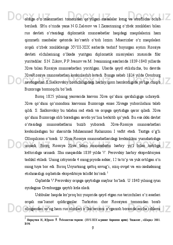 oldiga   o‘z   xukumatlari   tomonidan   qo‘yilgan   masalalar   keng   va   atroflicha   ochib
beriladi.   SHu   o‘rinda   yana   N.G.Zalesov   va   I.Zaxarinning   o‘zbek   xonliklari   bilan
rus   davlati   o‘rtasidagi   diplomatik   munosabatlar   haqidagi   maqolalarini   ham
qimmatli   manbalar   qatorida   ko‘rsatib   o‘tish   lozim.   Muarrixlar   o‘z   maqolalari
orqali   o‘zbek   xonliklariga   XVIII-XIX   asrlarda   tashrif   buyurgan   ayrim   Rossiya
davlati   elchilarining   o‘lkada   yuritgan   diplomatik   missiyalari   xususida   fikr
yuritadilar. S.N. Zikov, P.P.Ivanov va M. Ivaninning asarlarida 1839-1840 yillarda
Xiva   bilan   Rossiya   munosabatlari   yoritilgan.   Ularda   qayd   etilishicha,   bu   davrda
XivaRossiya munosabatlari keskinlashib ketadi. Bunga sabab 1824 yilda Orenburg
savdogarlari S.Sialkovskiy boshchiligidagi harbiy qism hamkorligida yo‘lga chiqib
Buxoroga bormoqchi bo‘ladi. 
Biroq   1825   yilning   yanvarida   karvon   Xiva   qo‘shini   qarshiligiga   uchraydi.
Xiva   qo‘shini   qo‘mondoni   karvonni   Buxoroga   emas   Xivaga   yuborilishini   talab
qildi.   S.   Sialkovskiy   bu   talabni   rad   etadi   va   orqaga   qaytishga   qaror   qiladi.   Xiva
qo‘shini Buxoroga olib boradigan savdo yo‘lini berkitib qo‘yadi. Bu esa ikki davlat
o‘rtasidagi   munosabatlarni   buzib   yuboradi.   Xiva-Rossiya   munosabatlari
keskinlashgan   bir   sharoitda   Muhammad   Rahimxon   I   vafot   etadi.   Taxtga   o‘g‘li
Olloqulixon o‘tiradi. U Xiva-Rossiya munosabatlaridagi keskinlikni yumshatishga
urinadi.   Biroq   Rossiya   Xiva   bilan   munosabatni   harbiy   yo‘l   bilan   tartibga
keltirishga   urinadi.   Shu   maqsadda   1839   yilda   V.   Perovskiy   harbiy   ekspeditsiyasi
tashkil etiladi. Uning ixtiyorida 4 ming piyoda askar, 12 ta to‘p va yuk ortilgan o‘n
ming tuya bor edi. Biroq Usyurtning qattiq sovug‘i, oziq-ovqat va em-xashakning
etishmasligi oqibatida ekspeditsiya talofat ko‘radi. 5
Oqibatda V.Perovskiy orqaga qaytishga majbur bo‘ladi. U 1840 yilning iyun
oyidagina Orenburgga qaytib kela oladi.
Ushbular haqida ko‘proq biz yuqorida qayd etgan rus tarixchilari o‘z asarlari
orqali   ma’lumot   qoldirganlar.   Turkiston   chor   Rossiyasi   tomonidan   bosib
olingandan so‘ng ham rus olimlari o‘lka tarixini o‘rganish borasida ancha ishlarni
5
  Норқулов   Н,   Жўраев   Ў.   Ўзбекистон   тарихи.   (XVI-XIX   асрнинг   биринчи   ярми)   Тошкент.,   «Шарқ»   201.
B .96.
9 