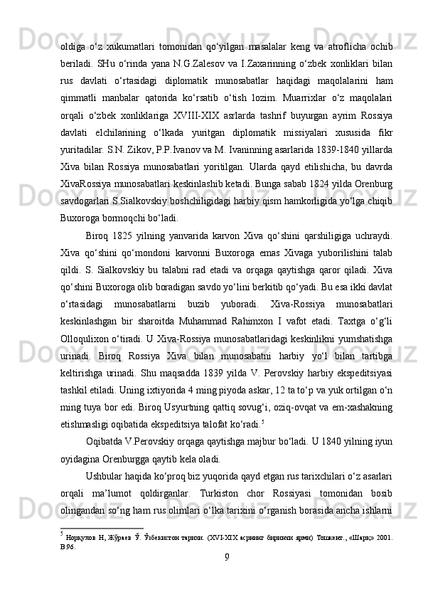 oldiga   o‘z   xukumatlari   tomonidan   qo‘yilgan   masalalar   keng   va   atroflicha   ochib
beriladi.   SHu   o‘rinda   yana   N.G.Zalesov   va   I.Zaxarinning   o‘zbek   xonliklari   bilan
rus   davlati   o‘rtasidagi   diplomatik   munosabatlar   haqidagi   maqolalarini   ham
qimmatli   manbalar   qatorida   ko‘rsatib   o‘tish   lozim.   Muarrixlar   o‘z   maqolalari
orqali   o‘zbek   xonliklariga   XVIII-XIX   asrlarda   tashrif   buyurgan   ayrim   Rossiya
davlati   elchilarining   o‘lkada   yuritgan   diplomatik   missiyalari   xususida   fikr
yuritadilar. S.N. Zikov, P.P.Ivanov va M. Ivaninning asarlarida 1839-1840 yillarda
Xiva   bilan   Rossiya   munosabatlari   yoritilgan.   Ularda   qayd   etilishicha,   bu   davrda
XivaRossiya munosabatlari keskinlashib ketadi. Bunga sabab 1824 yilda Orenburg
savdogarlari S.Sialkovskiy boshchiligidagi harbiy qism hamkorligida yo‘lga chiqib
Buxoroga bormoqchi bo‘ladi. 
Biroq   1825   yilning   yanvarida   karvon   Xiva   qo‘shini   qarshiligiga   uchraydi.
Xiva   qo‘shini   qo‘mondoni   karvonni   Buxoroga   emas   Xivaga   yuborilishini   talab
qildi.   S.   Sialkovskiy   bu   talabni   rad   etadi   va   orqaga   qaytishga   qaror   qiladi.   Xiva
qo‘shini Buxoroga olib boradigan savdo yo‘lini berkitib qo‘yadi. Bu esa ikki davlat
o‘rtasidagi   munosabatlarni   buzib   yuboradi.   Xiva-Rossiya   munosabatlari
keskinlashgan   bir   sharoitda   Muhammad   Rahimxon   I   vafot   etadi.   Taxtga   o‘g‘li
Olloqulixon o‘tiradi. U Xiva-Rossiya munosabatlaridagi keskinlikni yumshatishga
urinadi.   Biroq   Rossiya   Xiva   bilan   munosabatni   harbiy   yo‘l   bilan   tartibga
keltirishga   urinadi.   Shu   maqsadda   1839   yilda   V.   Perovskiy   harbiy   ekspeditsiyasi
tashkil etiladi. Uning ixtiyorida 4 ming piyoda askar, 12 ta to‘p va yuk ortilgan o‘n
ming tuya bor edi. Biroq Usyurtning qattiq sovug‘i, oziq-ovqat va em-xashakning
etishmasligi oqibatida ekspeditsiya talofat ko‘radi. 5
Oqibatda V.Perovskiy orqaga qaytishga majbur bo‘ladi. U 1840 yilning iyun
oyidagina Orenburgga qaytib kela oladi.
Ushbular haqida ko‘proq biz yuqorida qayd etgan rus tarixchilari o‘z asarlari
orqali   ma’lumot   qoldirganlar.   Turkiston   chor   Rossiyasi   tomonidan   bosib
olingandan so‘ng ham rus olimlari o‘lka tarixini o‘rganish borasida ancha ishlarni
5
  Норқулов   Н,   Жўраев   Ў.   Ўзбекистон   тарихи.   (XVI-XIX   асрнинг   биринчи   ярми)   Тошкент.,   «Шарқ»   201.
B .96.
9