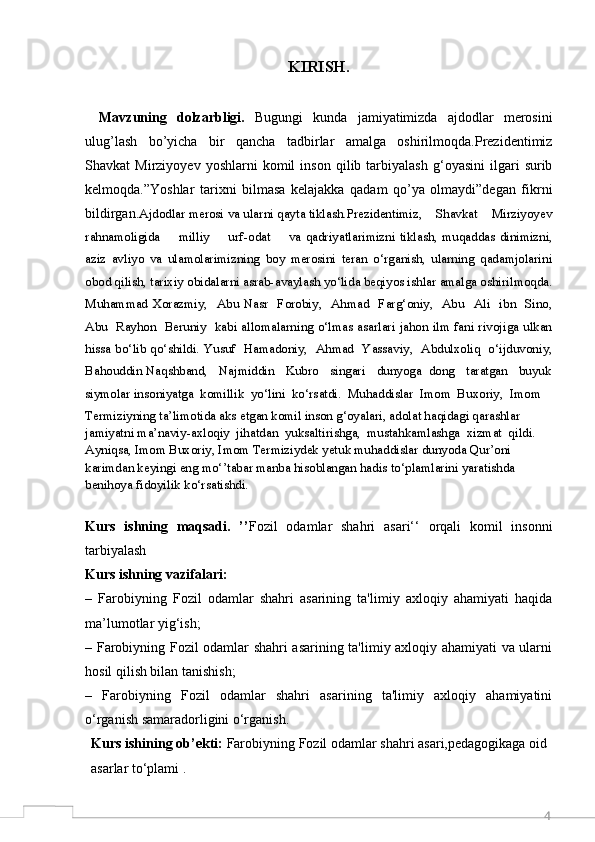 4KIRISH.
Mavzuning   dolzarbligi.   Bugungi   kunda   jamiyatimizda   ajdodlar   merosini
ulug’lash   bo’yicha   bir   qancha   tadbirlar   amalga   oshirilmoqda.Prezidentimiz
Shavkat   Mirziyoyev   yoshlarni   komil   inson   qilib  tarbiyalash   g‘oyasini   ilgari   surib
kelmoqda.”Yoshlar   tarixni   bilmasa   kelajakka   qadam   qo’ya   olmaydi”degan   fikrni
bildirgan. Ajdodlar merosi va ularni qayta tiklash.Prezidentimiz,    Shavkat    Mirziyoyev
rahnamoligida        milliy         urf - odat         va   qadriyatlarimizni   tiklash,  muqaddas   dinimizni,
aziz   avliyo   va   ulamolarimizning   boy   merosini   teran   o‘rganish,   ularning   qadamjolarini
obod qilish, tarixiy obidalarni asrab-avaylash yo‘lida beqiyos ishlar amalga oshirilmoqda.
Muhammad  Xorazmiy,    Abu  Nasr    Forobiy,     Ahmad    Farg‘oniy,    Abu    Ali    ibn    Sino,
Abu   Rayhon   Beruniy   kabi allomalarning o‘lmas asarlari jahon ilm fani rivojiga ulkan
hissa bo‘lib qo‘shildi. Yusuf   Hamadoniy,   Ahmad   Yassaviy,   Abdulxoliq   o‘ijduvoniy,
Bahouddin Naqshband,   Najmiddin   Kubro   singari   dunyoga  dong   taratgan   buyuk
siymolar insoniyatga  komillik  yo‘lini  ko‘rsatdi.  Muhaddislar  Imom  Buxoriy,  Imom 
Termiziyning ta’limotida aks etgan komil inson g‘oyalari, adolat haqidagi qarashlar 
jamiyatni ma’naviy-axloqiy  jihatdan  yuksaltirishga,  mustahkamlashga  xizmat  qildi. 
Ayniqsa, Imom Buxoriy, Imom Termiziydek yetuk muhaddislar dunyoda Qur’oni 
karimdan keyingi eng mo‘’tabar manba hisoblangan hadis to‘plamlarini yaratishda 
benihoya fidoyilik ko‘rsatishdi.
Kurs   ishning   maqsadi.   ’’ Fozil   odamlar   shahri   asari‘‘   orqali   komil   insonni
tarbiyalash
Kurs ishning vazifalari:
–   Farobiyning   Fozil   odamlar   shahri   asarining   ta'limiy   axloqiy   ahamiyati   haqida
ma’lumotlar yig‘ish;
– Farobiyning Fozil odamlar shahri asarining ta'limiy axloqiy ahamiyati va ularni
hosil qilish bilan tanishish;
–   Farobiyning   Fozil   odamlar   shahri   asarining   ta'limiy   axloqiy   ahamiyatini
o‘rganish samaradorligini o‘rganish.
Kurs   ishining   ob’ekti:   Farobiyning Fozil odamlar shahri asari,pedagogikaga oid
asarlar to‘plami . 