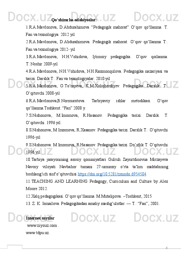 4                        Qo‘shimcha adabiyotlar:
1.R.A.Mavlonova,   D.Abdurahimova   “Pedagogik   mahorat”   O‘quv   qo‘llanma.   T.
Fan va texnologiya. 2012 yil 
2.R.A.Mavlonova,   D.Abdurahimova.   Pedagogik   mahorat.   O‘quv   qo‘llanma   T:.
Fan va texnologiya 2012- yil
3.R.A.Mavlonova,   N.H.Vohidova,   Ijtimoiy   pedagogika.   O‘quv   qoilanma.
Т.:Noshir 2009-yil 
4.R.A.Mavlonova,   N.H.Vohidova,   N.H.Raxmonqulova.   Pedagogika   nazariyasi   va
tarixi. Darslik T:. Fan va texnologiyalar. 2010-yil
5.R.A.Mavlonova,   O.To‘rayeva,   K.M.Xoliqberdiyev.   Pedagogika.   Darslik.   T:.
O‘qituvchi 2008-yil
6.R.A.Mavlonova,B.Normurotova.   Tarbiyaviy   ishlar   metodikasi.   O‘quv
qo‘llanma.Toshkent. “Fan” 2008 y. 
7.S.Nishonova,   M.Imomova,   R.Hasanov.   Pedagogika   tarixi.   Darslik.   T.
O‘qituvchi. 1996 yil. 
8.S.Nishonova, M.Imomova, R.Xasanov. Pedagogika tarixi. Darslik Т.: O‘qituvchi
1996-yil
9.S.Nishonova. M.Imomova, R.Hasanov. Pedagogika tarixi. Do‘stlik T. O‘qituvchi
1996 yil. 
10.Tarbiya   jarayonining   asosiy   qonuniyatlari   Gulruh   Zaynitdinovna   Mirzayeva
Navoiy   viloyati   Navbahor   tumani   27-umumiy   o‘rta   ta’lim   maktabining
boshlang ich sinf o‘qituvchisi ʻ https://doi.org/10.5281/zenodo.6954504
11.TEACHING   AND   LEARNING   Pedagogy,   Curriculum   and   Culture   by   Alex
Moore 2012.
12.Xalq pedagogikasi. O‘quv qo‘llanma. M.Mutalipova. –Toshkent, 2015
13. Z. K. Ismailova. Pedagogikadan amaliy mashg‘ulotlar. — T.: “Fan”, 2001. 
Internet saytlar
  www.ziyouz.com   .
www.tdpu.uz .  