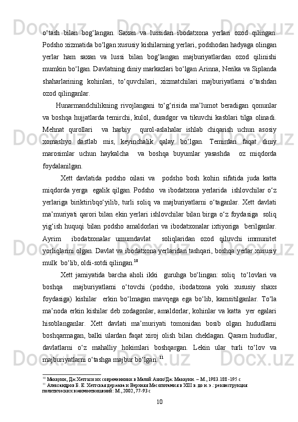 o‘tash   bilan   bog‘langan.   Saxan   va   lussidan   ibodatxona   yerlari   ozod   qilingan.
Podsho xizmatida bo‘lgan xususiy kishilarning yerlari, podshodan hadyaga olingan
yerlar   ham   saxan   va   lussi   bilan   bog‘langan   majburiyatlardan   ozod   qilinishi
mumkin bo‘lgan. Davlatning diniy markazlari bo‘lgan Arinna, Nerika va Siplanda
shaharlarining   kohinlari,   to‘quvchilari,   xizmatchilari   majburiyatlarni   o‘tashdan
ozod qilinganlar. 
Hunarmandchilikning   rivojlangani   to‘g‘risida   ma’lumot   beradigan   qonunlar
va   boshqa   hujjatlarda   temirchi,   kulol,   duradgor   va   tikuvchi   kasblari   tilga   olinadi.
Mehnat   qurollari     va   harbiy     qurol-aslahalar   ishlab   chiqarish   uchun   asosiy
xomashyo   dastlab   mis,   keyinchalik   qalay   bo‘lgan.   Temirdan   faqat   diniy
marosimlar   uchun   haykalcha     va   boshqa   buyumlar   yasashda     oz   miqdorda
foydalanilgan.
Xett   davlatida   podsho   oilasi   va     podsho   bosh   kohin   sifatida   juda   katta
miqdorda  yerga    egalik qilgan.  Podsho   va  ibodatxona  yerlarida   ishlovchilar   o‘z
yerlariga   biriktiribqo‘yilib,   turli   soliq   va   majburiyatlarni   o‘taganlar.   Xett   davlati
ma’muriyati  qarori  bilan ekin yerlari  ishlovchilar  bilan  birga o‘z foydasiga   soliq
yig‘ish   huquqi   bilan   podsho   amaldorlari   va   ibodatxonalar   ixtiyoriga     berilganlar.
Ayrim     ibodatxonalar   umumdavlat     soliqlaridan   ozod   qiluvchi   immunitet
yorliqlarini olgan. Davlat va ibodatxona yerlaridan tashqari, boshqa yerlar xususiy
mulk  bo‘lib, oldi-sotdi qilingan. 10
Xett   jamiyatida   barcha   aholi   ikki     guruhga   bo‘lingan:   soliq     to‘lovlari   va
boshqa     majburiyatlarni   o‘tovchi   (podsho,   ibodatxona   yoki   xususiy   shaxs
foydasiga)   kishilar     erkin   bo‘lmagan   mavqega   ega   bo‘lib,   kamsitilganlar.   To‘la
ma’noda  erkin kishilar   deb zodagonlar,  amaldorlar,  kohinlar   va  katta    yer  egalari
hisoblanganlar.   Xett   davlati   ma’muriyati   tomonidan   bosib   olgan   hududlarni
boshqarmagan,   balki   ulardan   faqat   xiroj   olish   bilan   cheklagan.   Qaram   hududlar,
davlatlarni   o‘z   mahalliy   hokimlari   boshqargan.   Lekin   ular   turli   to‘lov   va
majburiyatlarni o‘tashga majbur bo‘lgan.  11
10
 Маккуин, Дж.Хетты и их современники в Малой Азии/Дж. Маккуин. – М., 1983.188 -195  c
11
 Александров Б. Е. Хеттская держава и Верхняя Месопотамия в ХIII в. до н. э.: реконструкция 
политических взаимоотношений: М., 2002, 77-93  c
10 