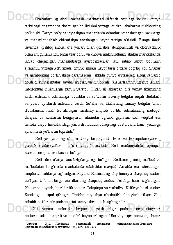 Shaharlarning   aholi   yashash   markazlari   sifatida   vujudga   kelishi   dunyo
tarixidagi eng uzoqqa cho‘zilgan bo‘linishni yuzaga keltirdi: shahar va qishloqning
bo‘linishi. Daryo bo‘yida joylashgan shaharlarda odamlar ixtisoslashgan mehnatga
va   mahsulot   ishlab   chiqarishga   asoslangan   hayot   tarziga   o‘tishdi.   Bunga   farqli
ravishda,   qishloq   aholisi   o‘z   yerlari   bilan   qolishdi,   dehqonchilik   va   chorvachilik
bilan shugùllanishdi, lekin ular donli va chorva mahsulotlarini shahar markazlarida
ishlab   chiqarilgan   mahsulotlarga   ayirboshladilar.   Shu   sabab   ushbu   bo‘linish
ajralishni   yuzaga   keltirmadi,   chunki   ikkala   hayot   tarsi   o‘zaro   bog‘liq   edi.   Shahar
va  qishloqning  bo‘linishiga  qaramasdan   ,  ikkala  dunyo  o‘rtasidagi   aloqa  saqlanib
qoldi oilaviy rishtalar, savdo, siyosat, va din orqali. Shaharlashuvning rivojlanishi
intellektual   siljishlarga   zamin   yaratdi.   Ulkan   siljishlardan   biri   yozuv   tizimining
kashf etilishi, u odamlarga tovushlar va so‘zlarni tasviriy belgilar orqali ifodalash
va   yozib   qoldirish   imkonini   berdi.   So‘zlar   va   fikrlarning   ramziy   belgilar   bilan
ifodalanishi   misli   ko‘rilmagan   madaniy   inqilob   bo‘lib,   odamlarning   muloqot
darajasi   va   xotirasini   kengaytirdi:   ulamolar   og‘zaki   gaplarni,   oxir   –oqibat   esa
hattoki daryo havzalaridagi yashash hududlari haqidagi dostonlarni ham   yozuvga
aylantirish yo‘llarini topishdi. 12
Xett   jamiyatining   o‘z   madaniy   tarqqiyotida   Misr   va   Mesopotamiyaning
yuksak   madaniyatlari     ta’siri   yaqqol   seziladi.   Xett   madaniyatida,   ayniqsa,
xurritlarning  ta’siri kuchli  bo‘lgan. 
Xett     dini   o‘ziga     xos   belgilarga   ega   bo‘lgan.   Xettlarning   ming   ma’bud   va
ma’budalari   to‘g‘risida   manbalarda   eslatishlar   mavjud.   Amalda   esa,   cheklangan
miqdorda ilohlarga sig‘inilgan. Poytaxt Xattusining oliy homiysi chaqmoq xudosi
bo‘lgan.   U   bilan   birga,   xurritlarning   chaqmoq   xudosi   Tesubga   ham     sig‘inilgan.
Xattusida quyosh, hosildorlik xudosi Telepinga va mahalliy   Kilikiya hosil xudosi
Sandanga   e’tiqod   qilingan.   Podsho   quyoshga   o‘xshatilib   ilohiylashtirilgan.   Shu
sababli, xettlar o‘z podsholarini  «quyoshim» deb sig‘inganlar. 
Xett   yozma   asarlaridan   bizgacha     yetib   kelgan   podsholarning   «tarjimai
hollari» juda   qiziqarli va batafsil  bayon qilingan.   Ularda yorqin obrazlar, chuqur
12
 Амусин И.Д. Проблемы социальной структуры обществ древнего Ближнего 
Востока по библейским источникам. - М., 1993. 123-139  c
11 