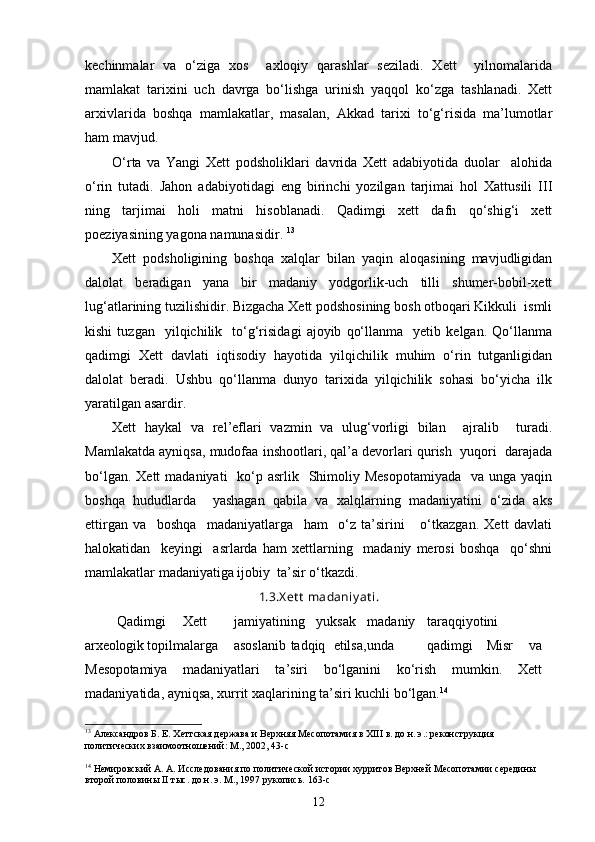 kechinmalar   va   o‘ziga   xos     axloqiy   qarashlar   seziladi.   Xett     yilnomalarida
mamlakat   tarixini   uch   davrga   bo‘lishga   urinish   yaqqol   ko‘zga   tashlanadi.   Xett
arxivlarida   boshqa   mamlakatlar,   masalan,   Akkad   tarixi   to‘g‘risida   ma’lumotlar
ham mavjud. 
O‘rta   va   Yangi   Xett   podsholiklari   davrida   Xett   adabiyotida   duolar     alohida
o‘rin   tutadi.   Jahon   adabiyotidagi   eng   birinchi   yozilgan   tarjimai   hol   Xattusili   III
ning   tarjimai   holi   matni   hisoblanadi.   Qadimgi   xett   dafn   qo‘shig‘i   xett
poeziyasining yagona namunasidir.  13
Xett   podsholigining   boshqa   xalqlar   bilan   yaqin   aloqasining   mavjudligidan
dalolat   beradigan   yana   bir   madaniy   yodgorlik-uch   tilli   shumer-bobil-xett
lug‘atlarining tuzilishidir. Bizgacha Xett podshosining bosh otboqari Kikkuli  ismli
kishi   tuzgan    yilqichilik    to‘g‘risidagi   ajoyib   qo‘llanma     yetib   kelgan.   Qo‘llanma
qadimgi   Xett   davlati   iqtisodiy   hayotida   yilqichilik   muhim   o‘rin   tutganligidan
dalolat   beradi.   Ushbu   qo‘llanma   dunyo   tarixida   yilqichilik   sohasi   bo‘yicha   ilk
yaratilgan asardir. 
Xett   haykal   va   rel’eflari   vazmin   va   ulug‘vorligi   bilan     ajralib     turadi.
Mamlakatda ayniqsa, mudofaa inshootlari, qal’a devorlari qurish  yuqori  darajada
bo‘lgan. Xett  madaniyati    ko‘p asrlik   Shimoliy Mesopotamiyada    va unga  yaqin
boshqa   hududlarda     yashagan   qabila   va   xalqlarning   madaniyatini   o‘zida   aks
ettirgan   va     boshqa     madaniyatlarga     ham     o‘z   ta’sirini       o‘tkazgan.   Xett   davlati
halokatidan     keyingi     asrlarda   ham   xettlarning     madaniy   merosi   boshqa     qo‘shni
mamlakatlar madaniyatiga ijobiy  ta’sir o‘tkazdi. 
1.3.X et t  madaniy at i.
         Qadimgi Xett jamiyatining yuksak madaniy taraqqiyotini
arxeologik  topilmalarga asoslanib tadqiq etilsa, unda qadimgi Misr     va
Mesopotamiya   madaniyatlari   ta’siri   bo‘lganini   ko‘rish   mumkin.   Xett
madaniyatida, ayniqsa, xurrit xaqlarining ta’siri kuchli bo‘lgan. 14
13
 Александров Б. Е. Хеттская держава и Верхняя Месопотамия в ХIII в. до н. э.: реконструкция 
политических взаимоотношений: М., 2002, 43- c
14
 Немировский А. А. Исследования по политической истории хурритов Верхней Месопотамии середины 
второй половины II тыс. до н. э. М., 1997 рукопись.  163-c
12 